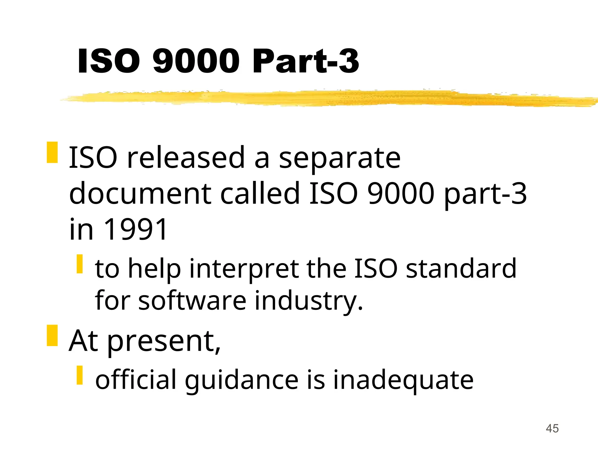 45
ISO 9000 Part-3
 ISO released a separate
document called ISO 9000 part-3
in 1991
 to help interpret the ISO standard
for software industry.
 At present,
 official guidance is inadequate
 