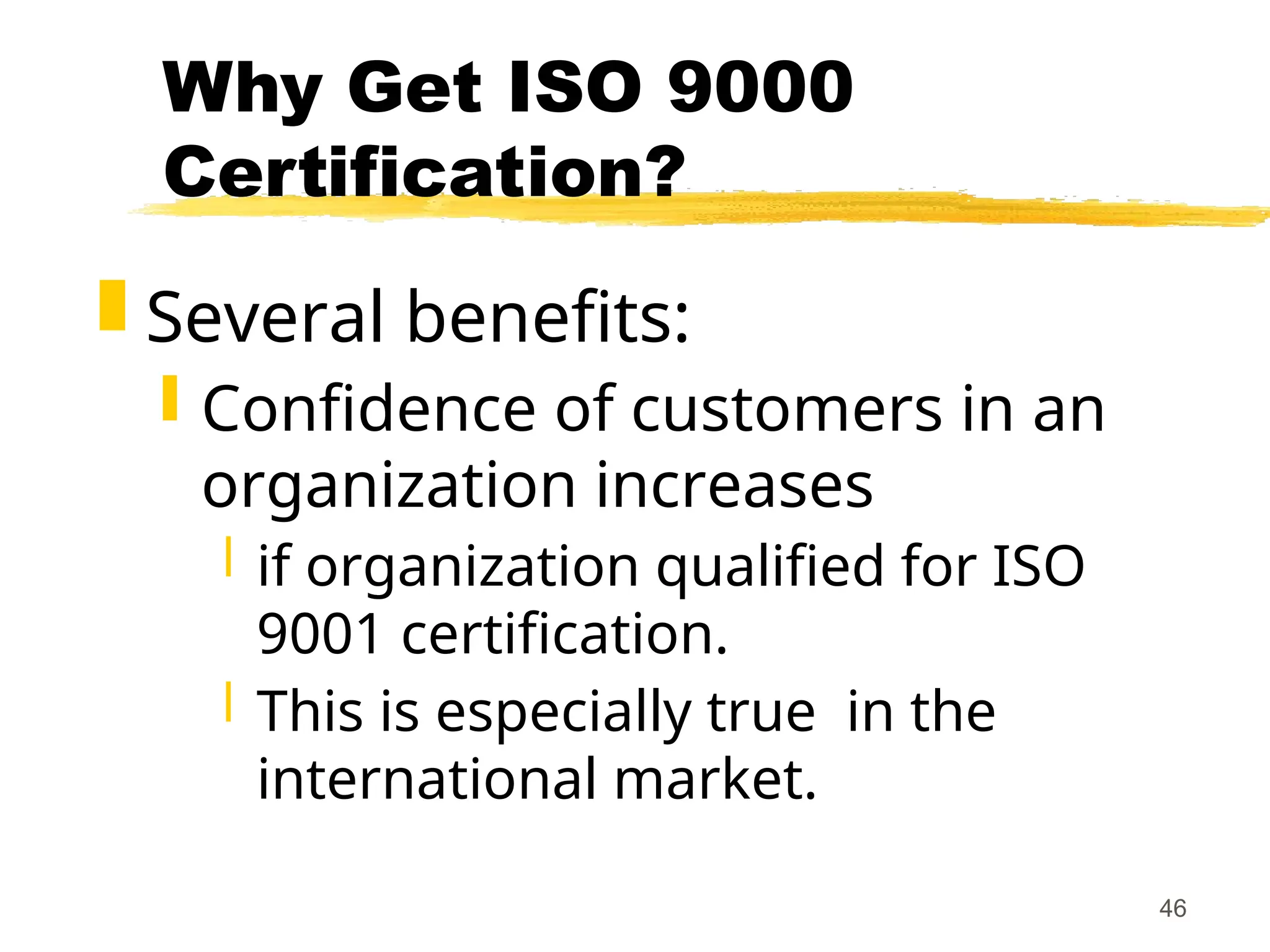 46
Why Get ISO 9000
Certification?
 Several benefits:
 Confidence of customers in an
organization increases
 if organization qualified for ISO
9001 certification.
 This is especially true in the
international market.
 