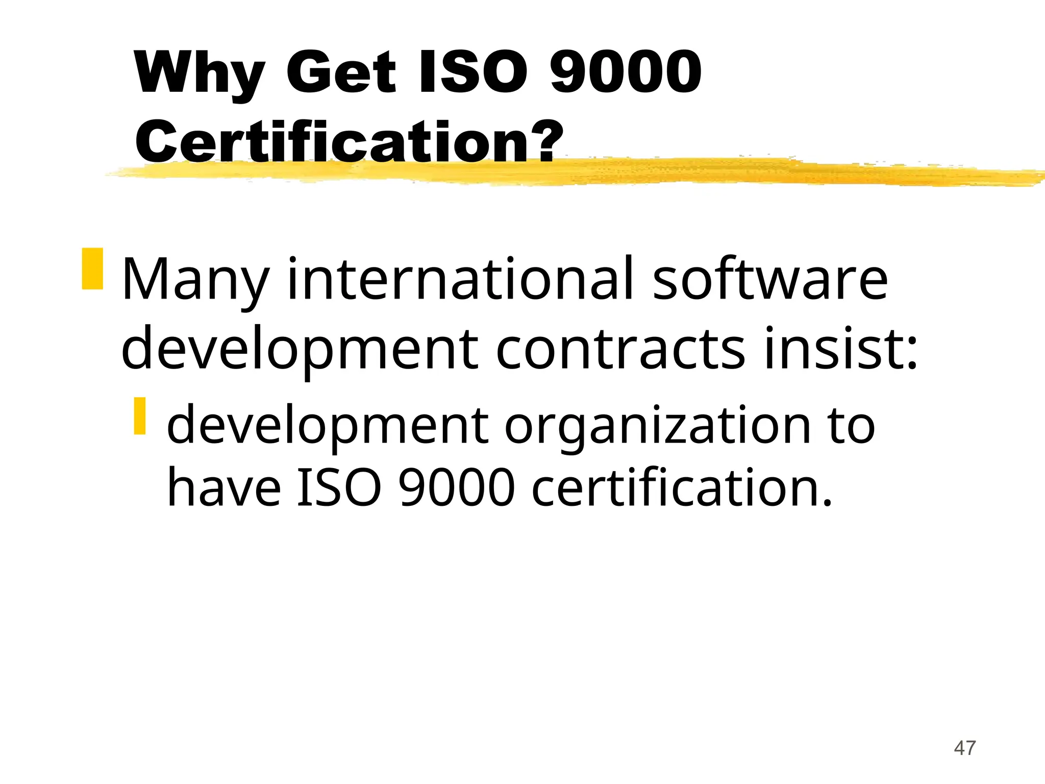 47
Why Get ISO 9000
Certification?
 Many international software
development contracts insist:
 development organization to
have ISO 9000 certification.
 