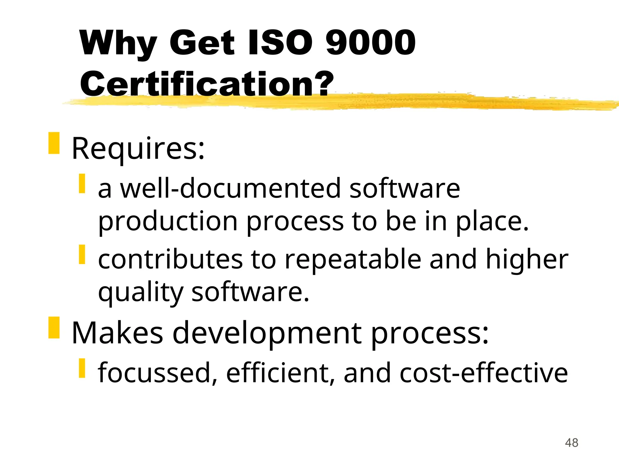 48
Why Get ISO 9000
Certification?
 Requires:
 a well-documented software
production process to be in place.
 contributes to repeatable and higher
quality software.
 Makes development process:
 focussed, efficient, and cost-effective
 