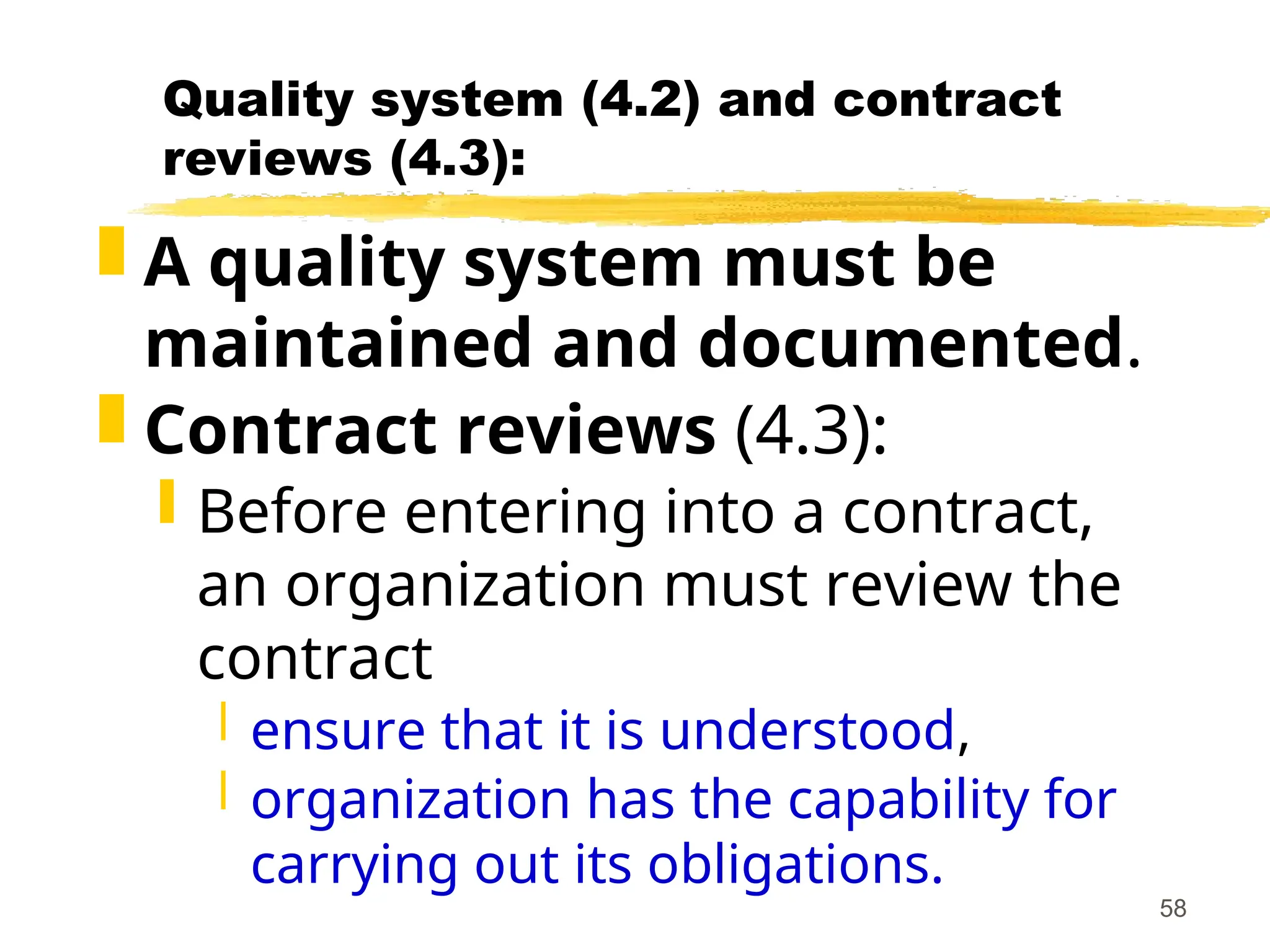58
Quality system (4.2) and contract
reviews (4.3):
 A quality system must be
maintained and documented.
 Contract reviews (4.3):
 Before entering into a contract,
an organization must review the
contract
 ensure that it is understood,
 organization has the capability for
carrying out its obligations.
 