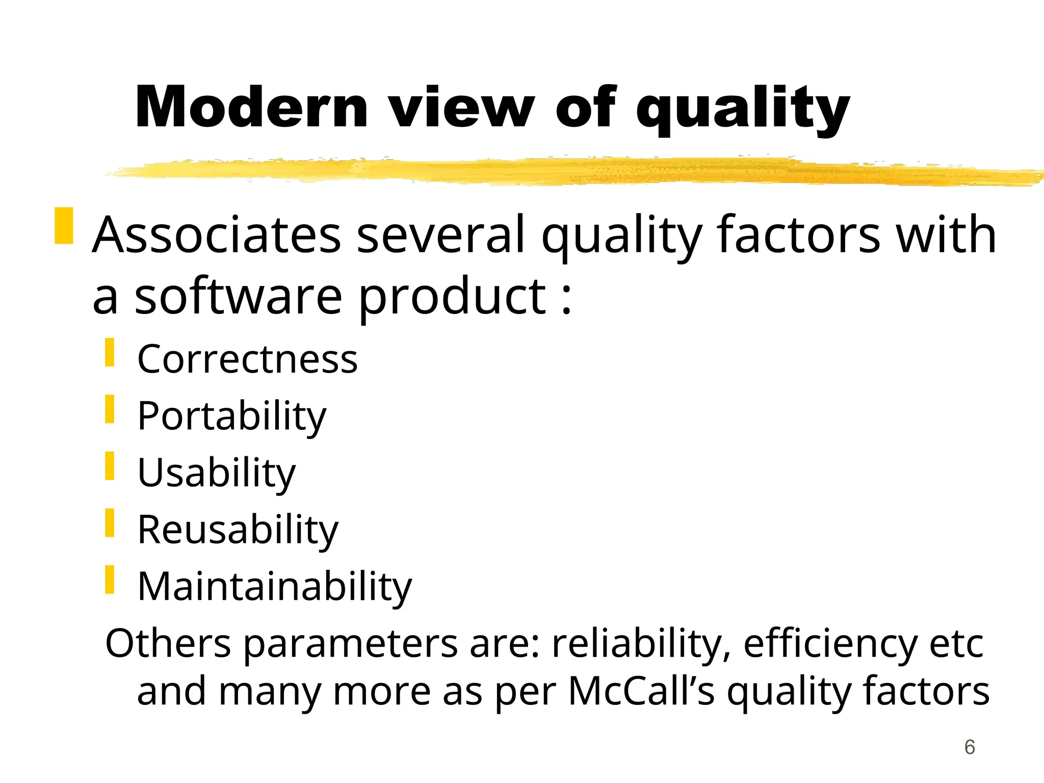 6
Modern view of quality
 Associates several quality factors with
a software product :
 Correctness
 Portability
 Usability
 Reusability
 Maintainability
Others parameters are: reliability, efficiency etc
and many more as per McCall’s quality factors
 