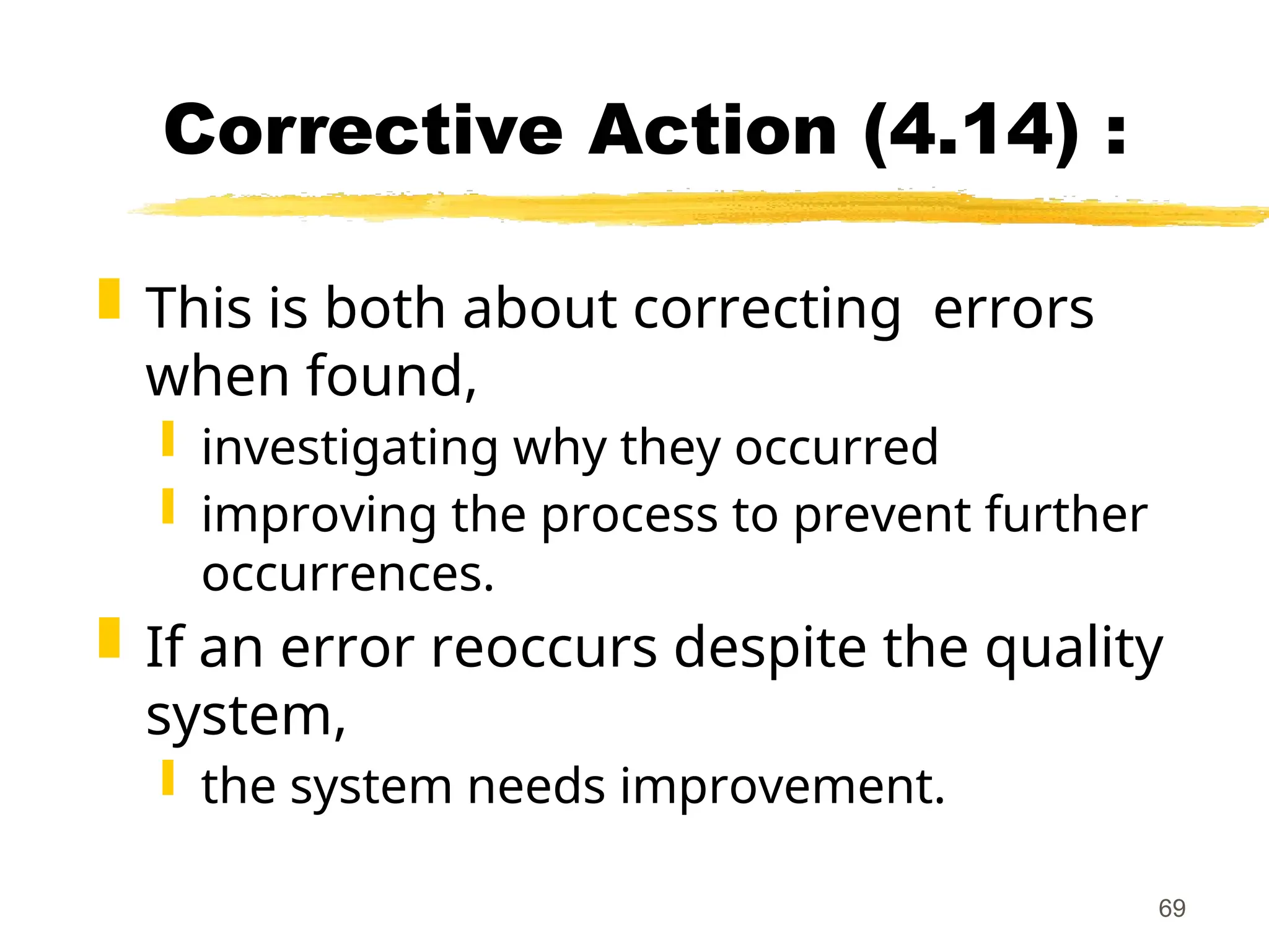 69
Corrective Action (4.14) :
 This is both about correcting errors
when found,
 investigating why they occurred
 improving the process to prevent further
occurrences.
 If an error reoccurs despite the quality
system,
 the system needs improvement.
 