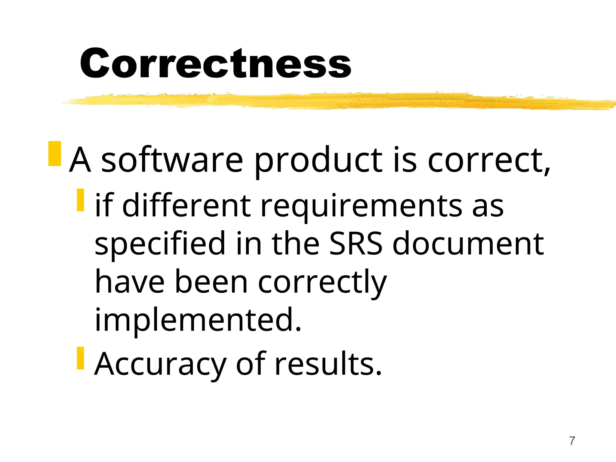 7
Correctness
 A software product is correct,
 if different requirements as
specified in the SRS document
have been correctly
implemented.
 Accuracy of results.
 