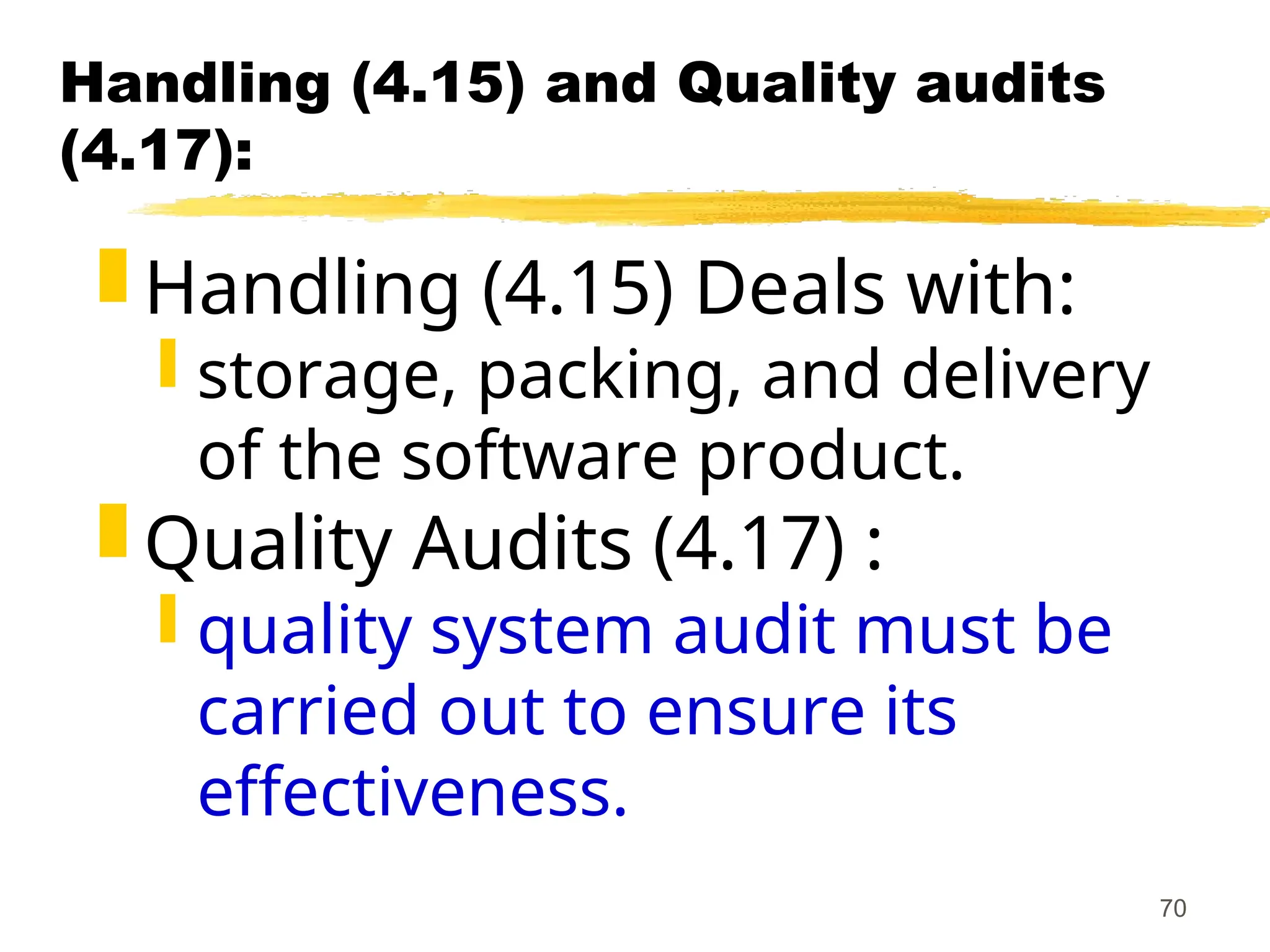 70
Handling (4.15) and Quality audits
(4.17):
 Handling (4.15) Deals with:
 storage, packing, and delivery
of the software product.
 Quality Audits (4.17) :
 quality system audit must be
carried out to ensure its
effectiveness.
 