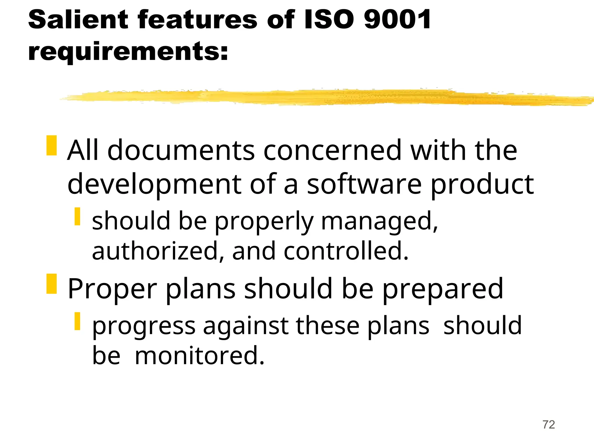 72
Salient features of ISO 9001
requirements:
 All documents concerned with the
development of a software product
 should be properly managed,
authorized, and controlled.
 Proper plans should be prepared
 progress against these plans should
be monitored.
 