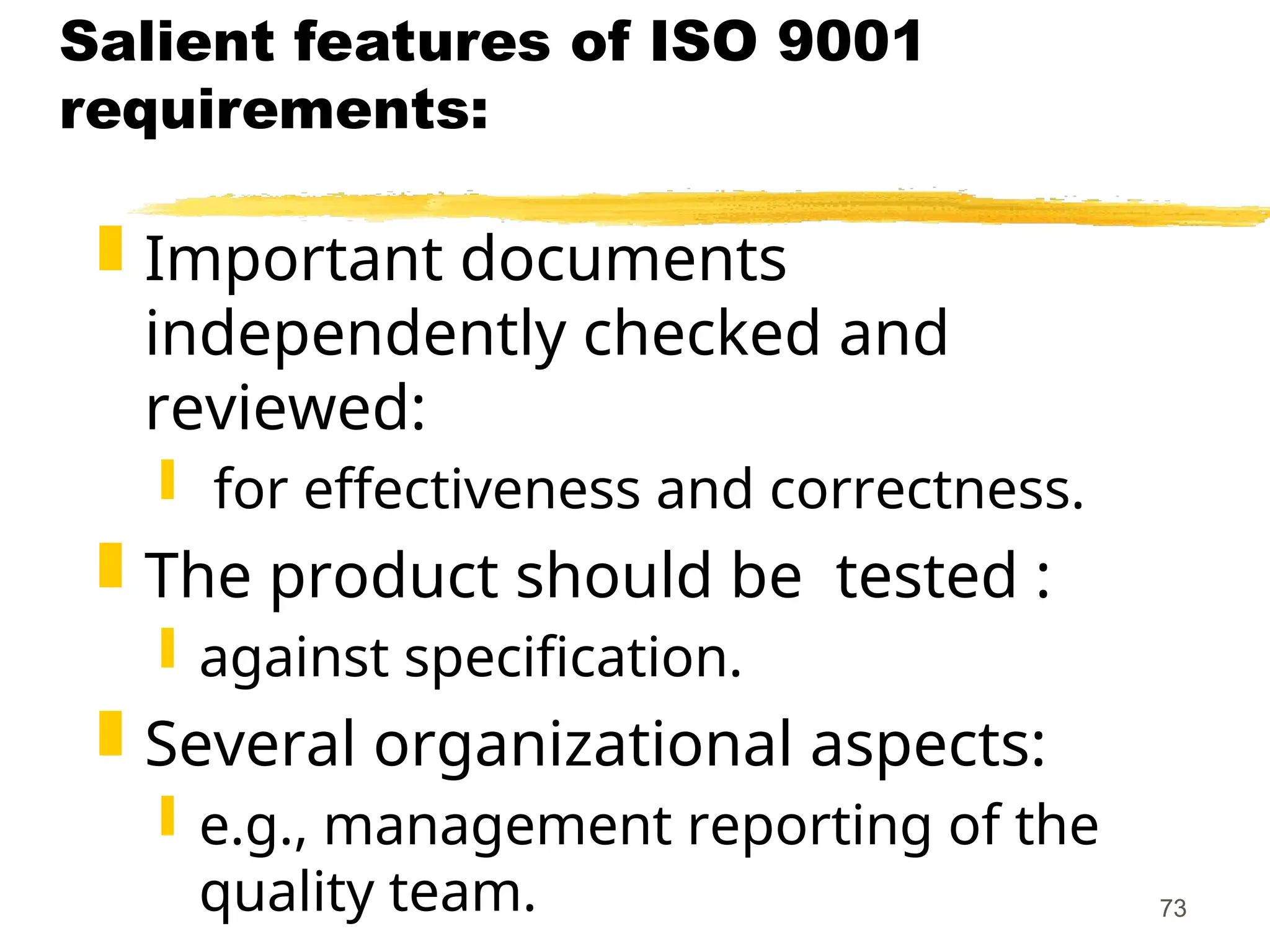 73
Salient features of ISO 9001
requirements:
 Important documents
independently checked and
reviewed:
 for effectiveness and correctness.
 The product should be tested :
 against specification.
 Several organizational aspects:
 e.g., management reporting of the
quality team.
 