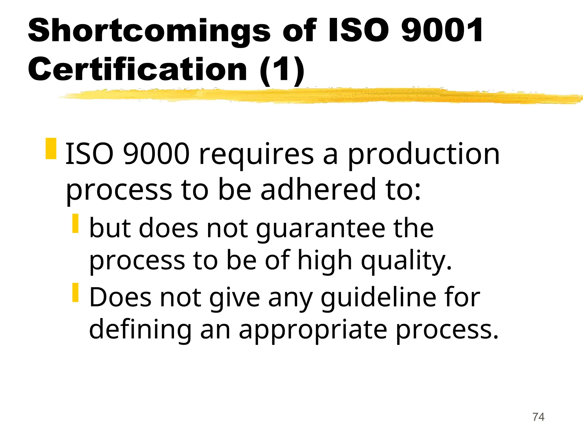 74
Shortcomings of ISO 9001
Certification (1)
 ISO 9000 requires a production
process to be adhered to:
 but does not guarantee the
process to be of high quality.
 Does not give any guideline for
defining an appropriate process.
 