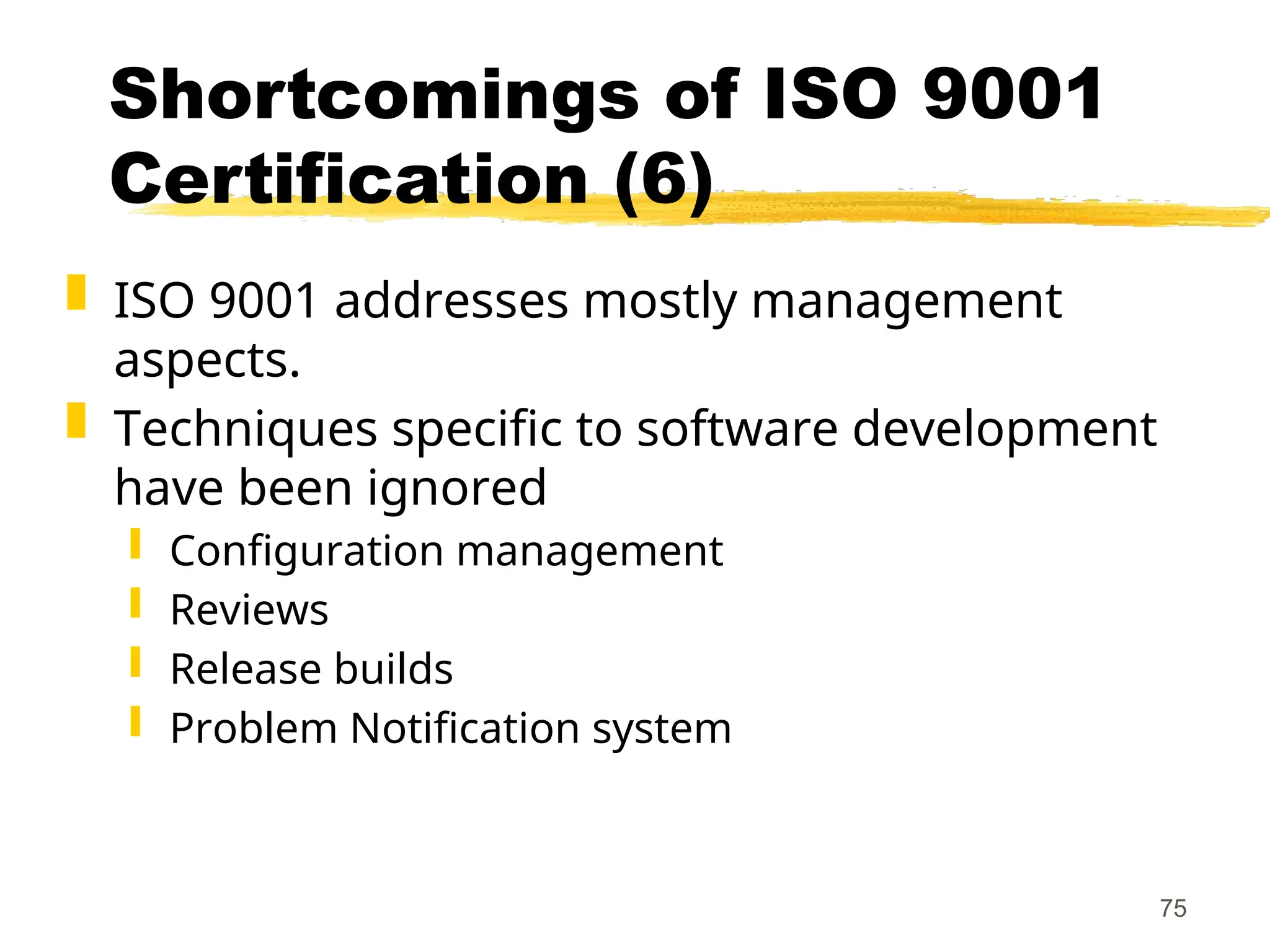 75
Shortcomings of ISO 9001
Certification (6)
 ISO 9001 addresses mostly management
aspects.
 Techniques specific to software development
have been ignored
 Configuration management
 Reviews
 Release builds
 Problem Notification system
 