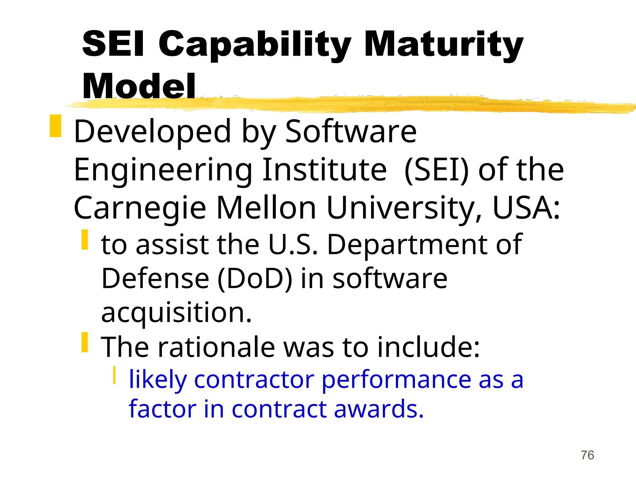 76
SEI Capability Maturity
Model
 Developed by Software
Engineering Institute (SEI) of the
Carnegie Mellon University, USA:
 to assist the U.S. Department of
Defense (DoD) in software
acquisition.
 The rationale was to include:
 likely contractor performance as a
factor in contract awards.
 