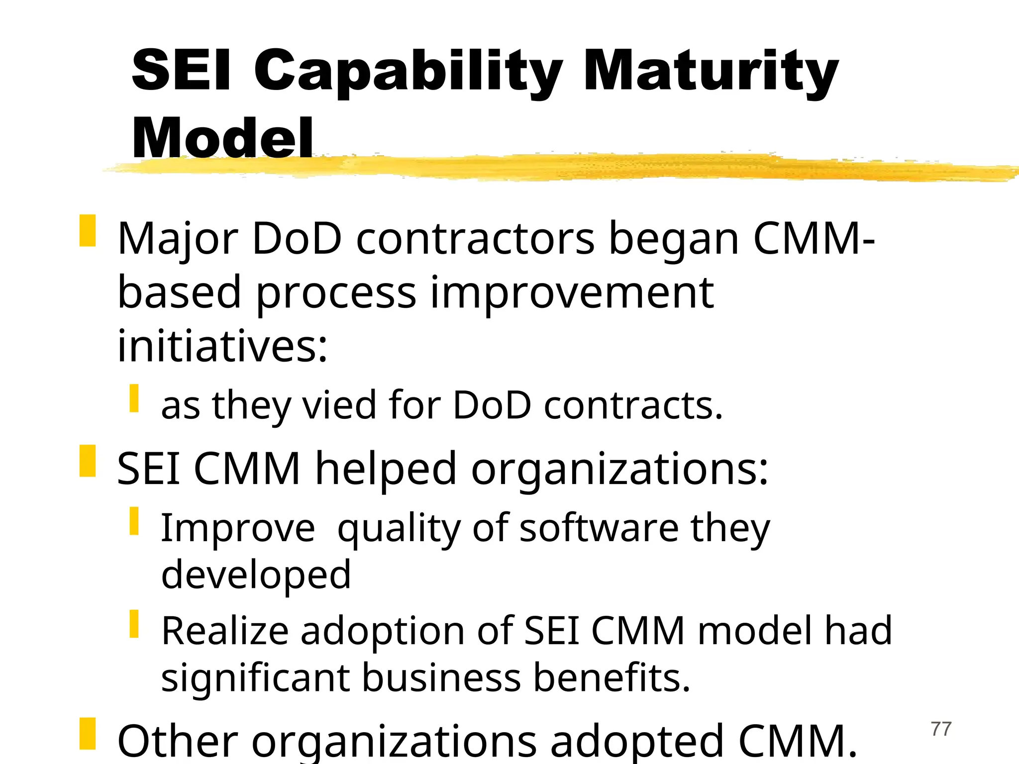 77
SEI Capability Maturity
Model
 Major DoD contractors began CMM-
based process improvement
initiatives:
 as they vied for DoD contracts.
 SEI CMM helped organizations:
 Improve quality of software they
developed
 Realize adoption of SEI CMM model had
significant business benefits.
 Other organizations adopted CMM.
 