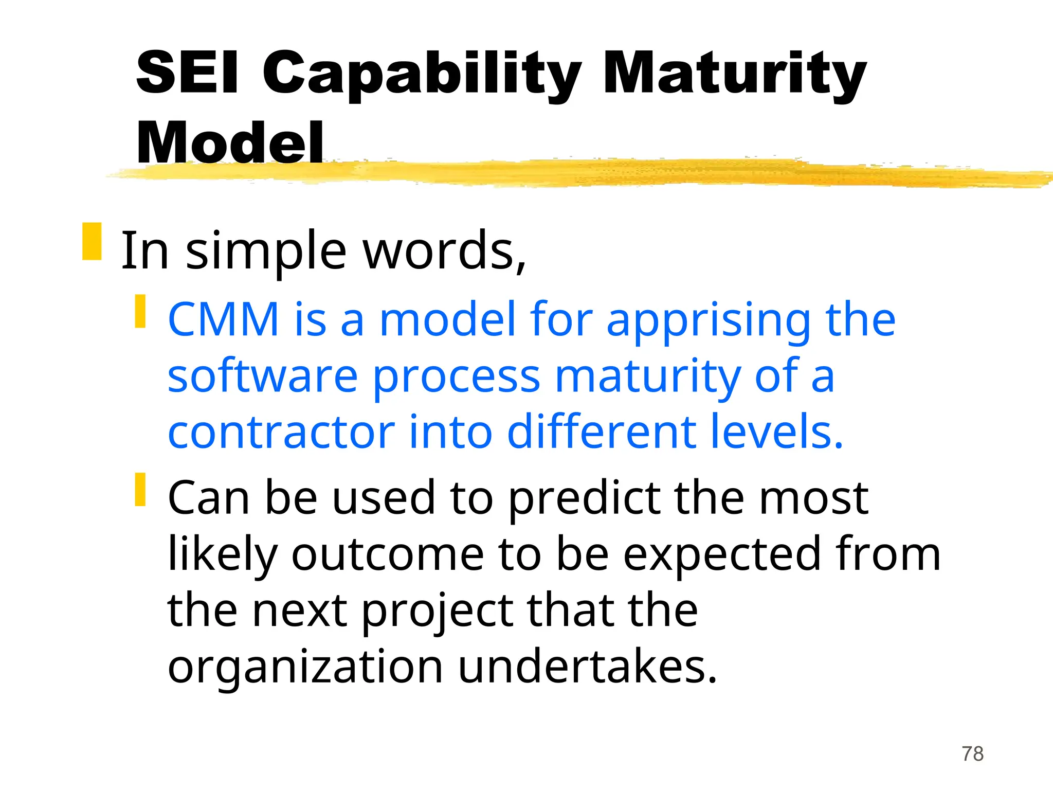 78
SEI Capability Maturity
Model
 In simple words,
 CMM is a model for apprising the
software process maturity of a
contractor into different levels.
 Can be used to predict the most
likely outcome to be expected from
the next project that the
organization undertakes.
 