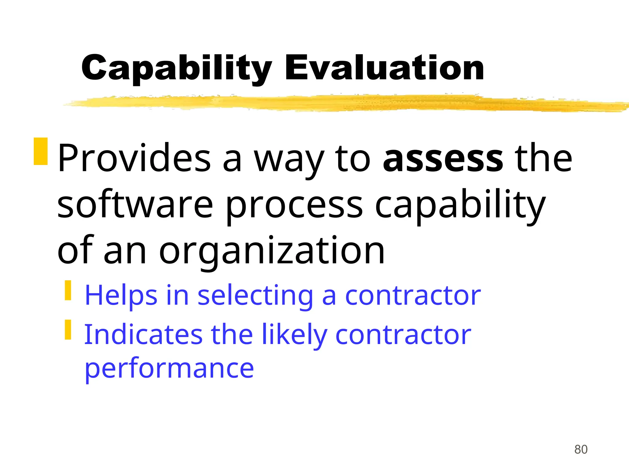 80
Capability Evaluation
 Provides a way to assess the
software process capability
of an organization
 Helps in selecting a contractor
 Indicates the likely contractor
performance
 