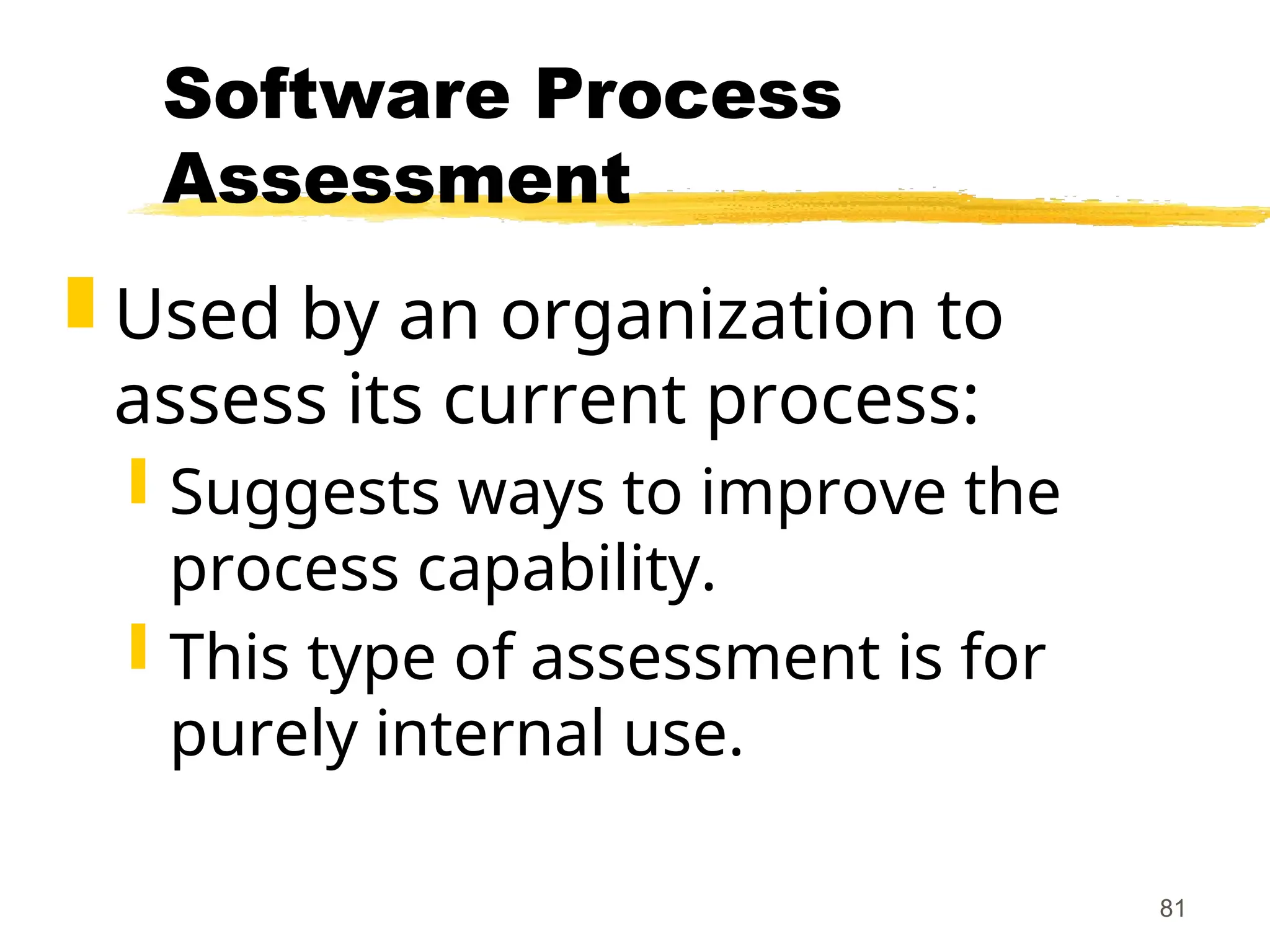 81
Software Process
Assessment
 Used by an organization to
assess its current process:
 Suggests ways to improve the
process capability.
 This type of assessment is for
purely internal use.
 