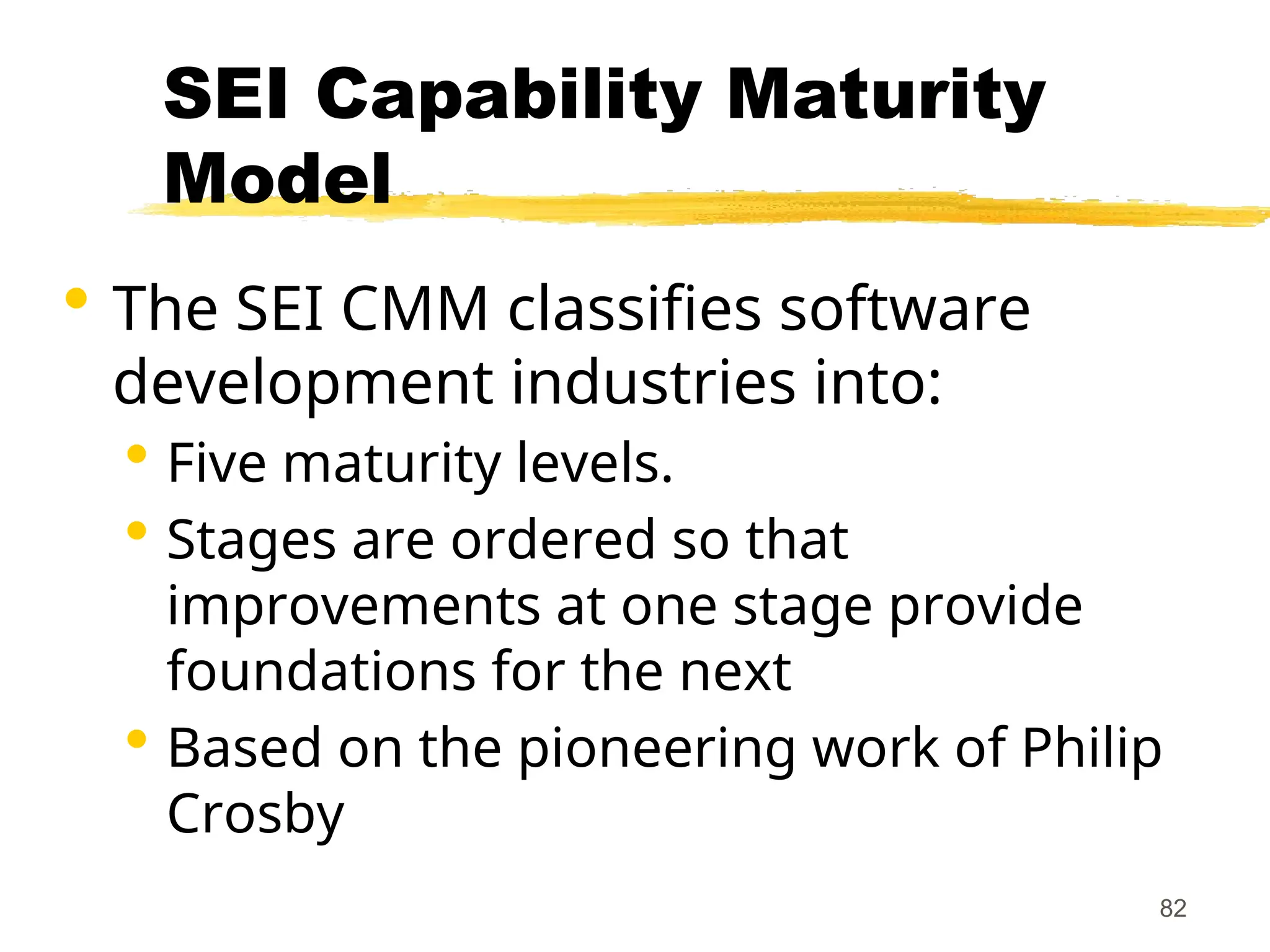 82
SEI Capability Maturity
Model
 The SEI CMM classifies software
development industries into:
 Five maturity levels.
 Stages are ordered so that
improvements at one stage provide
foundations for the next
 Based on the pioneering work of Philip
Crosby
 