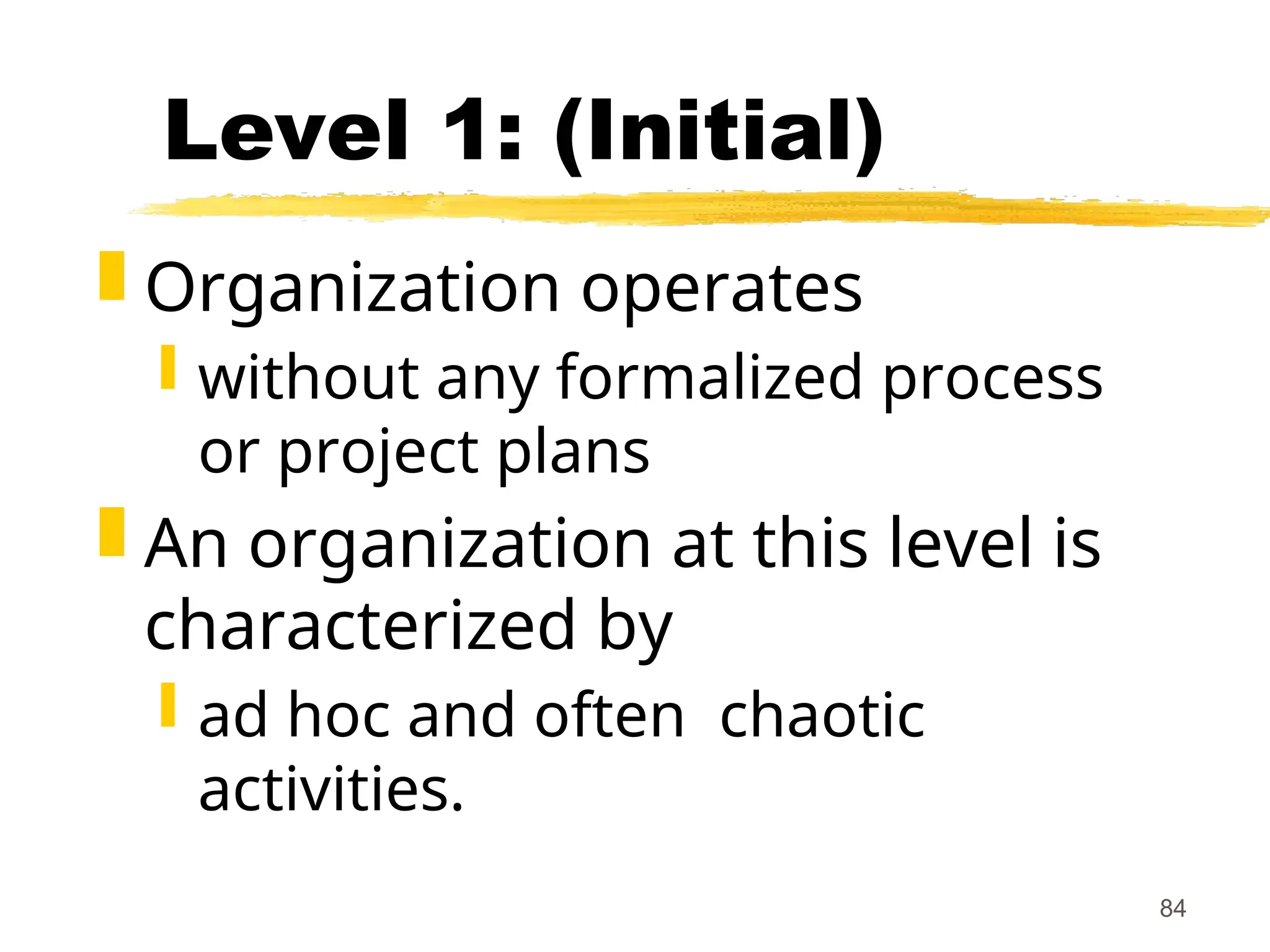 84
Level 1: (Initial)
 Organization operates
 without any formalized process
or project plans
 An organization at this level is
characterized by
 ad hoc and often chaotic
activities.
 