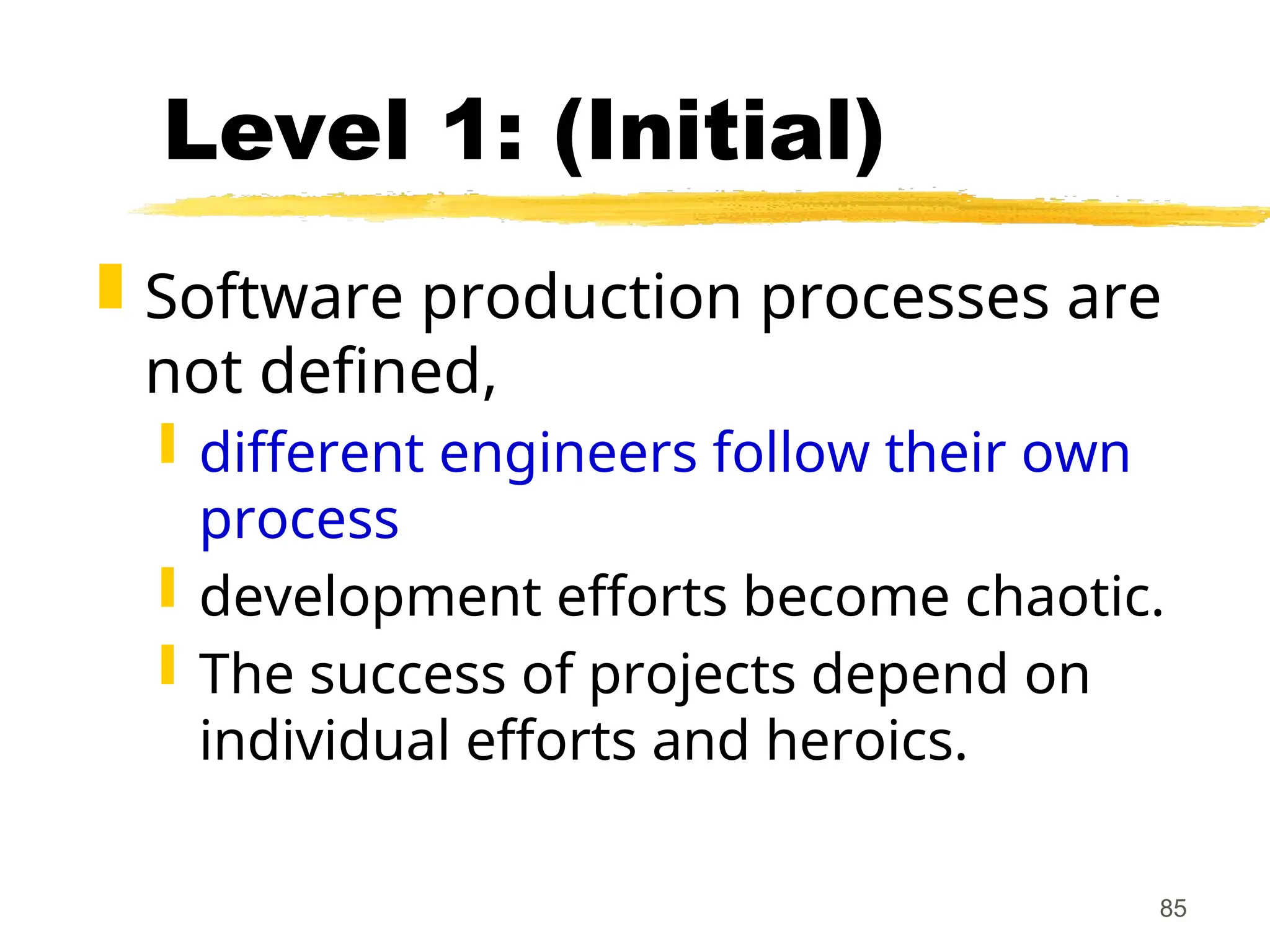 85
Level 1: (Initial)
 Software production processes are
not defined,
 different engineers follow their own
process
 development efforts become chaotic.
 The success of projects depend on
individual efforts and heroics.
 