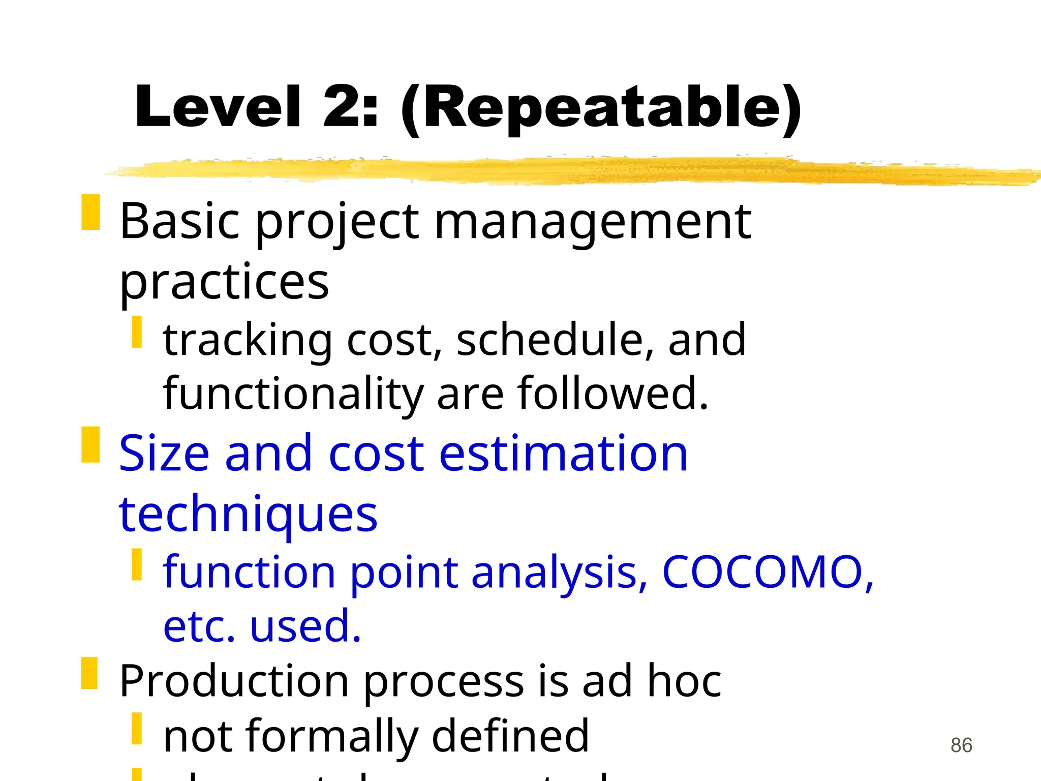 86
Level 2: (Repeatable)
 Basic project management
practices
 tracking cost, schedule, and
functionality are followed.
 Size and cost estimation
techniques
 function point analysis, COCOMO,
etc. used.
 Production process is ad hoc
 not formally defined
 