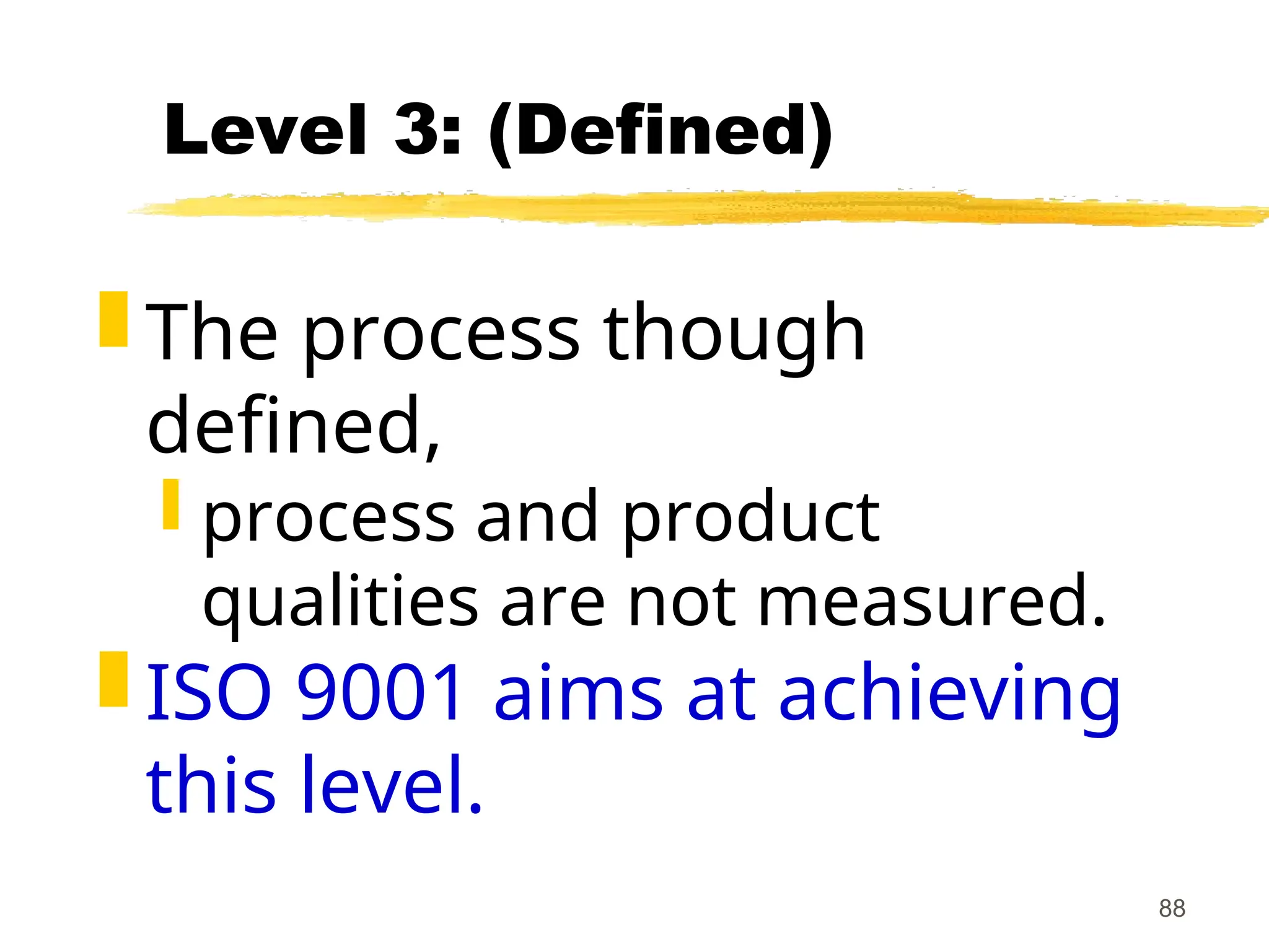 88
Level 3: (Defined)
 The process though
defined,
 process and product
qualities are not measured.
 ISO 9001 aims at achieving
this level.
 