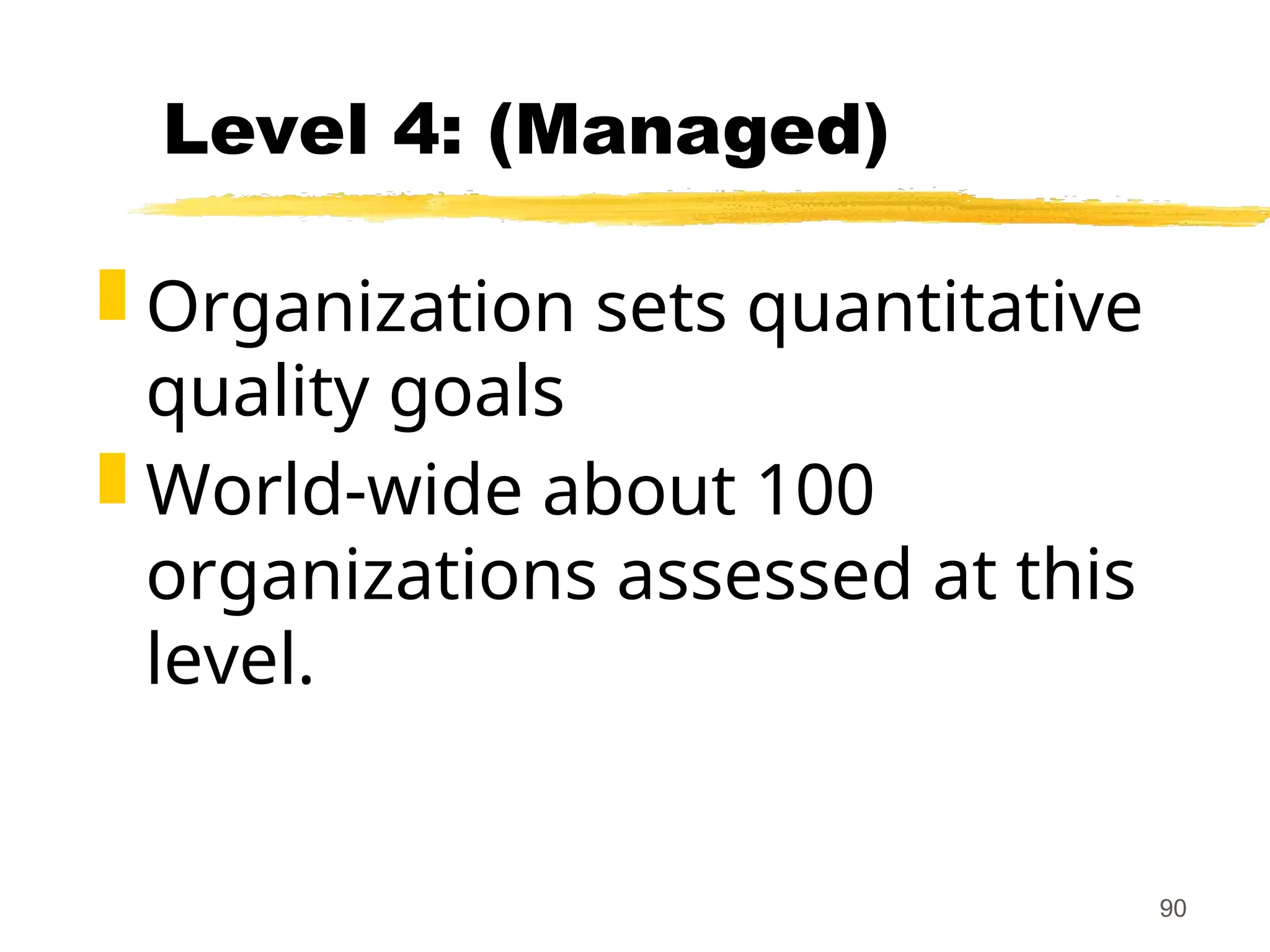 90
Level 4: (Managed)
 Organization sets quantitative
quality goals
 World-wide about 100
organizations assessed at this
level.
 