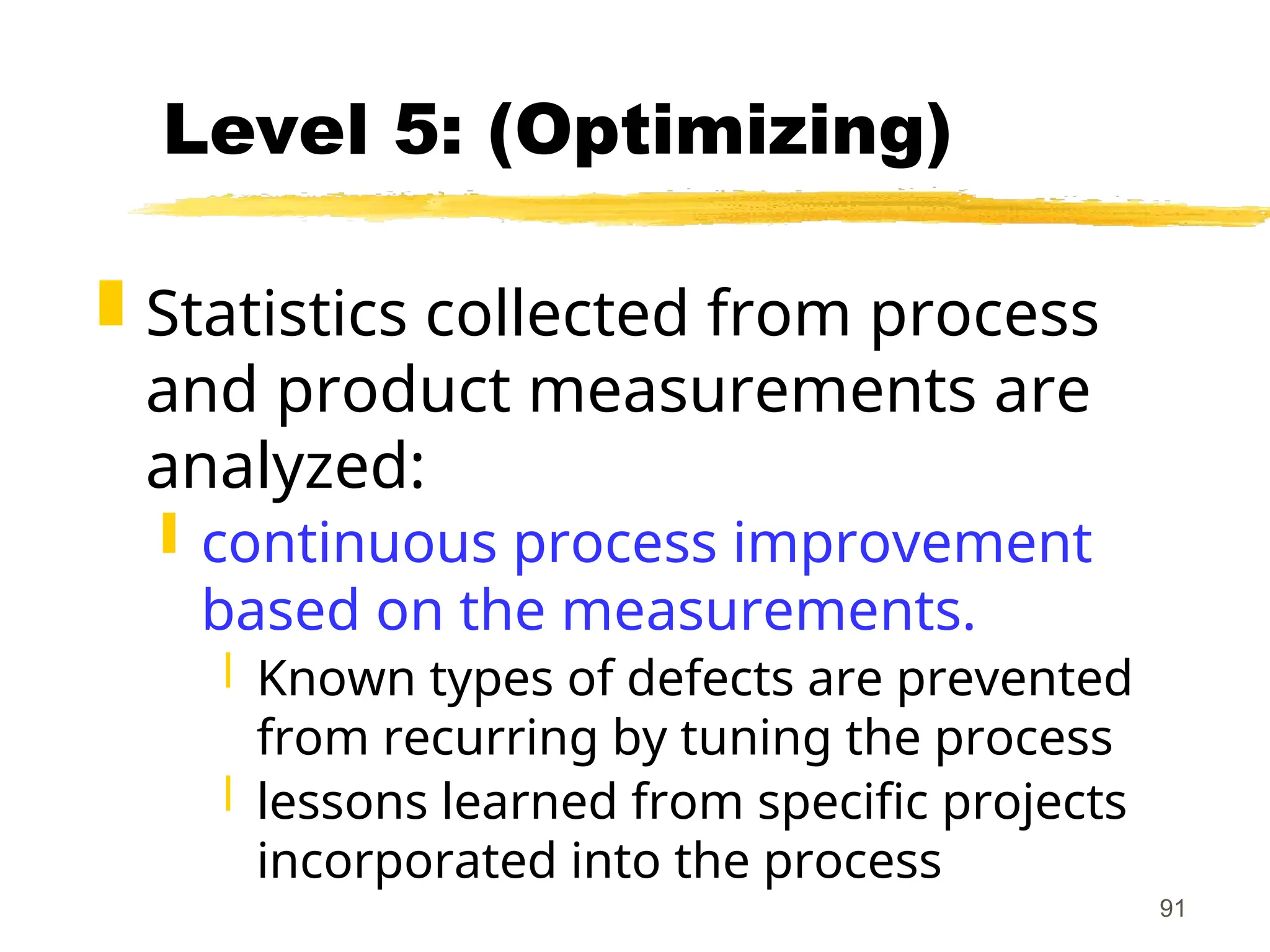 91
Level 5: (Optimizing)
 Statistics collected from process
and product measurements are
analyzed:
 continuous process improvement
based on the measurements.
 Known types of defects are prevented
from recurring by tuning the process
 lessons learned from specific projects
incorporated into the process
 