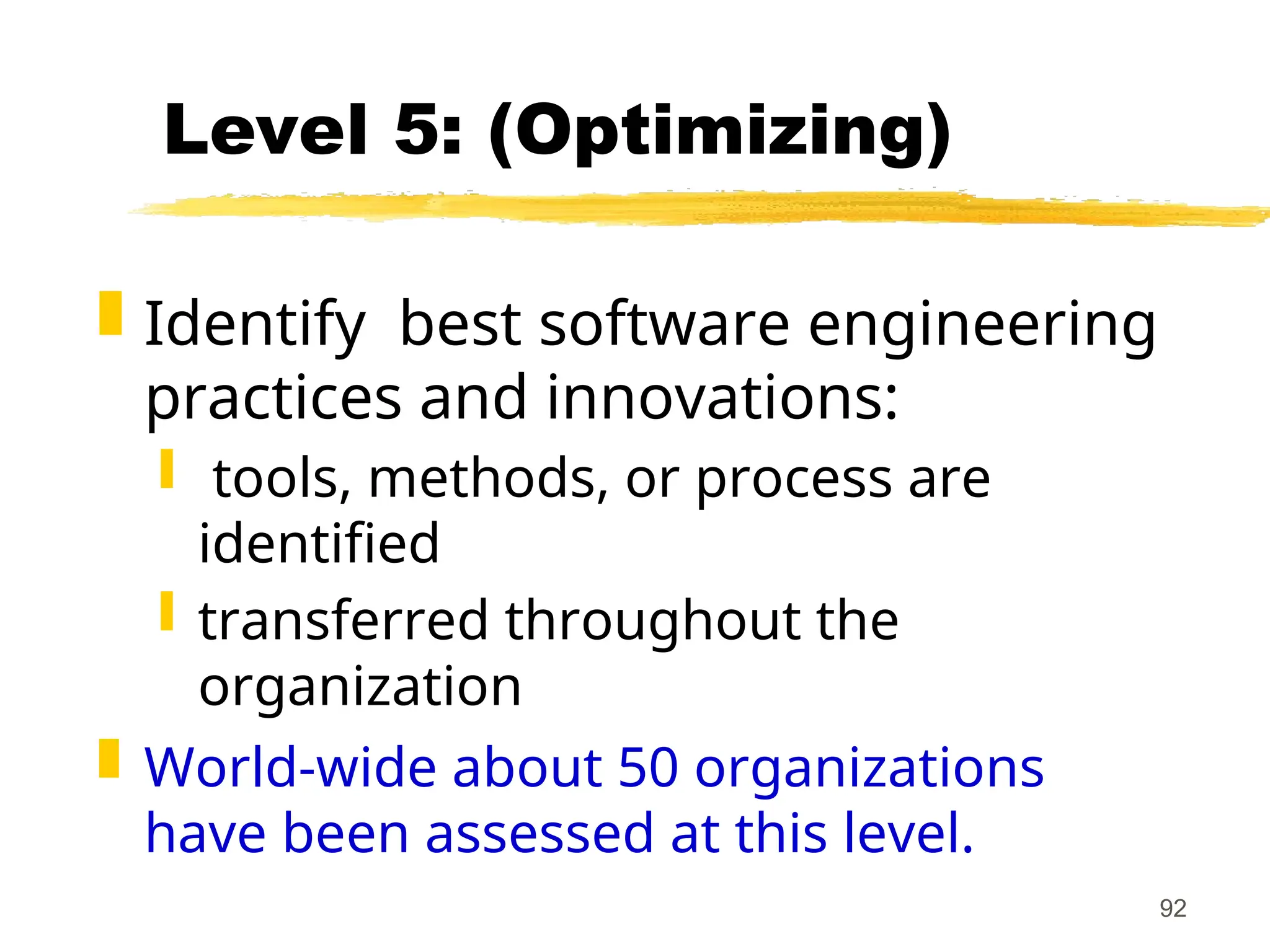 92
Level 5: (Optimizing)
 Identify best software engineering
practices and innovations:
 tools, methods, or process are
identified
 transferred throughout the
organization
 World-wide about 50 organizations
have been assessed at this level.
 