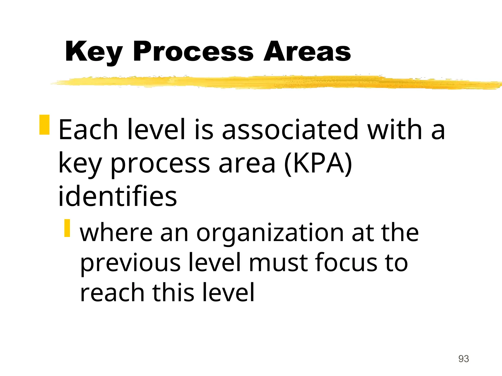 93
Key Process Areas
 Each level is associated with a
key process area (KPA)
identifies
 where an organization at the
previous level must focus to
reach this level
 