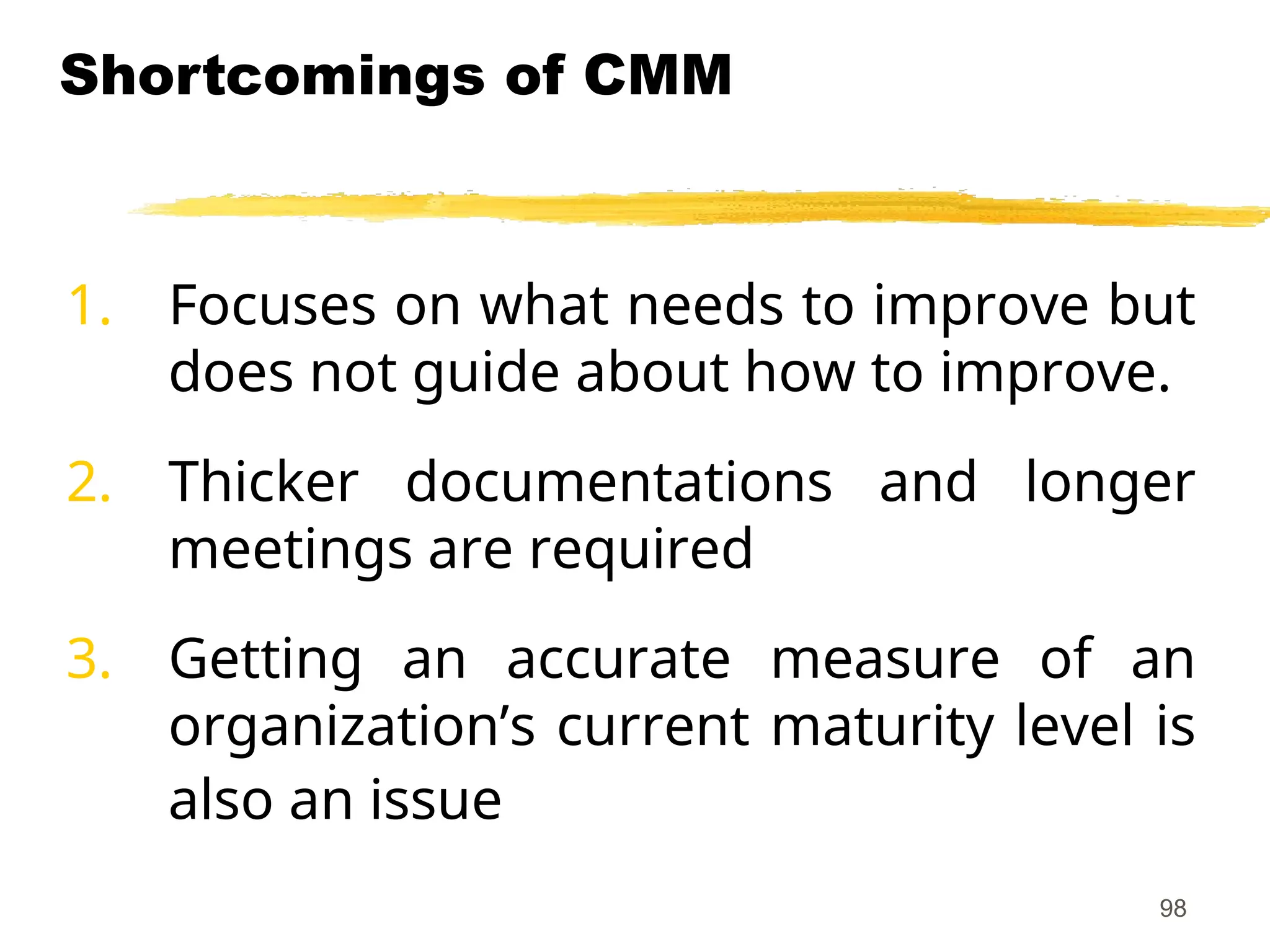 98
Shortcomings of CMM
1. Focuses on what needs to improve but
does not guide about how to improve.
2. Thicker documentations and longer
meetings are required
3. Getting an accurate measure of an
organization’s current maturity level is
also an issue
 
