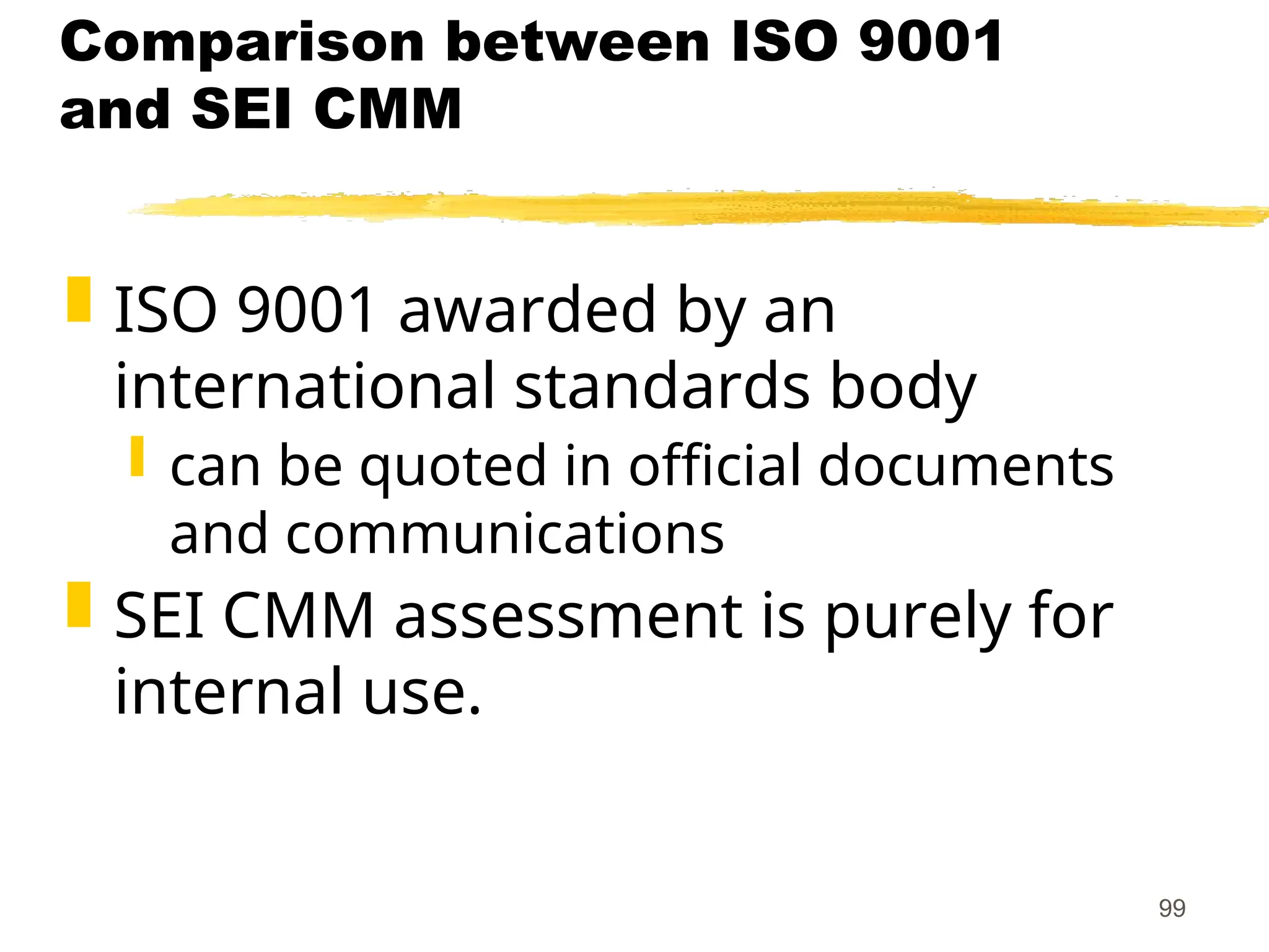 99
Comparison between ISO 9001
and SEI CMM
 ISO 9001 awarded by an
international standards body
 can be quoted in official documents
and communications
 SEI CMM assessment is purely for
internal use.
 