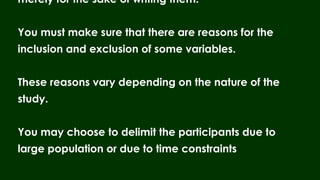 merely for the sake of writing them.
You must make sure that there are reasons for the
inclusion and exclusion of some variables.
These reasons vary depending on the nature of the
study.
You may choose to delimit the participants due to
large population or due to time constraints
 