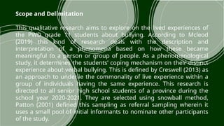 Scope and Delimitation
This qualitative research aims to explore on the lived experiences of
the PWD grade 11 students about bullying. According to Mcleod
(2019) this kind of research deals with the description and
interpretation of a phenomena based on how these became
meaningful to a person or group of people. As a phenomenological
study, it determines the students’ coping mechanism on their distinct
experience about verbal bullying. This is defined by Creswell (2013) as
an approach to underlie the commonality of live experience within a
group of individuals having the same experience. This research is
directed to all senior high school students of a province during the
school year 2020-2021. They are selected using snowball method,
Patton (2001) defined this sampling as referral sampling wherein it
uses a small pool of initial informants to nominate other participants
of the study.​
 