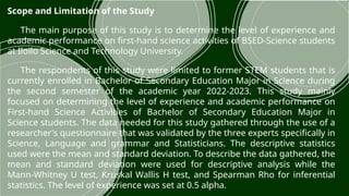 Scope and Limitation of the Study
The main purpose of this study is to determine the level of experience and
academic performance on first-hand science activities of BSED-Science students
at Iloilo Science and Technology University.
The respondents of this study were limited to former STEM students that is
currently enrolled in Bachelor of Secondary Education Major in Science during
the second semester of the academic year 2022-2023. This study mainly
focused on determining the level of experience and academic performance on
First-hand Science Activities of Bachelor of Secondary Education Major in
Science students. The data needed for this study gathered through the use of a
researcher's questionnaire that was validated by the three experts specifically in
Science, Language and grammar and Statisticians. The descriptive statistics
used were the mean and standard deviation. To describe the data gathered, the
mean and standard deviation were used for descriptive analysis while the
Mann-Whitney U test, Kruskal Wallis H test, and Spearman Rho for inferential
statistics. The level of experience was set at 0.5 alpha.
 