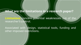 What are the limitations in a research paper?
Limitations concern potential weaknesses out of the
researcher’s control.
Associated with design, statistical tools, funding and
other imposed restrictions.
 
