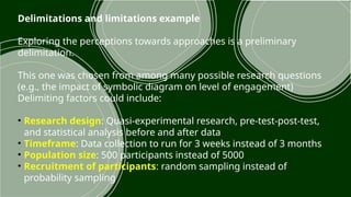 Delimitations and limitations example
Exploring the perceptions towards approaches is a preliminary
delimitation.
This one was chosen from among many possible research questions
(e.g., the impact of symbolic diagram on level of engagement)
Delimiting factors could include:
• Research design: Quasi-experimental research, pre-test-post-test,
and statistical analysis before and after data
• Timeframe: Data collection to run for 3 weeks instead of 3 months
• Population size: 500 participants instead of 5000
• Recruitment of participants: random sampling instead of
probability sampling
 