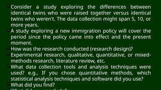 Consider a study exploring the differences between
identical twins who were raised together versus identical
twins who weren't. The data collection might span 5, 10, or
more years.
A study exploring a new immigration policy will cover the
period since the policy came into effect and the present
moment.
How was the research conducted (research design)?
Experimental research, qualitative, quantitative, or mixed-
methods research, literature review, etc.
What data collection tools and analysis techniques were
used? e.g., If you chose quantitative methods, which
statistical analysis techniques and software did you use?
What did you find?
 