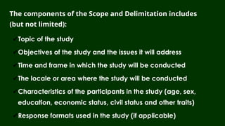 The components of the Scope and Delimitation includes
(but not limited):
✔Topic of the study
✔Objectives of the study and the issues it will address
✔Time and frame in which the study will be conducted
✔The locale or area where the study will be conducted
✔Characteristics of the participants in the study (age, sex,
education, economic status, civil status and other traits)
✔Response formats used in the study (if applicable)
 