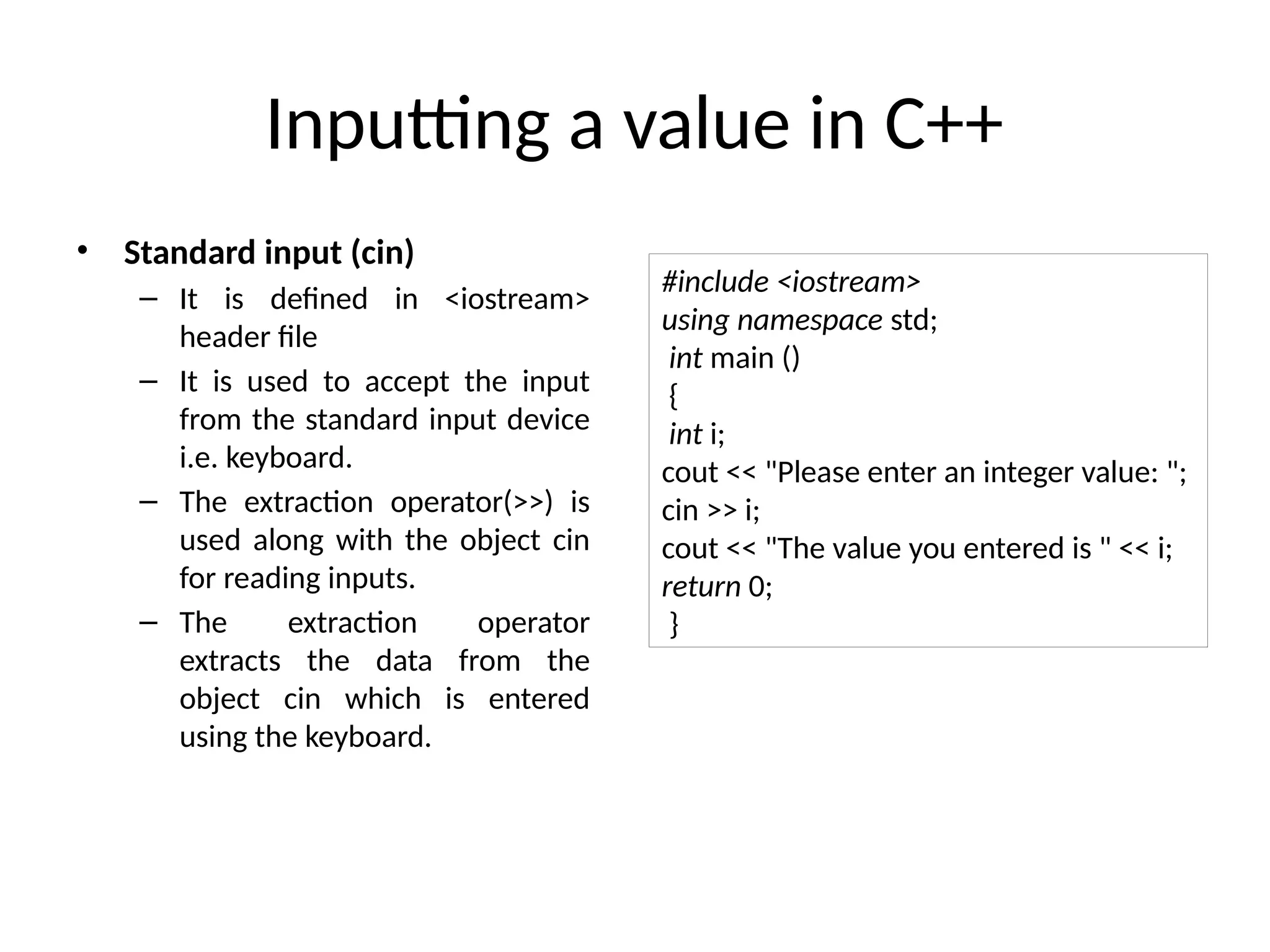 Inputting a value in C++
• Standard input (cin)
– It is defined in <iostream>
header file
– It is used to accept the input
from the standard input device
i.e. keyboard.
– The extraction operator(>>) is
used along with the object cin
for reading inputs.
– The extraction operator
extracts the data from the
object cin which is entered
using the keyboard.
#include <iostream>
using namespace std;
int main ()
{
int i;
cout << "Please enter an integer value: ";
cin >> i;
cout << "The value you entered is " << i;
return 0;
}
 