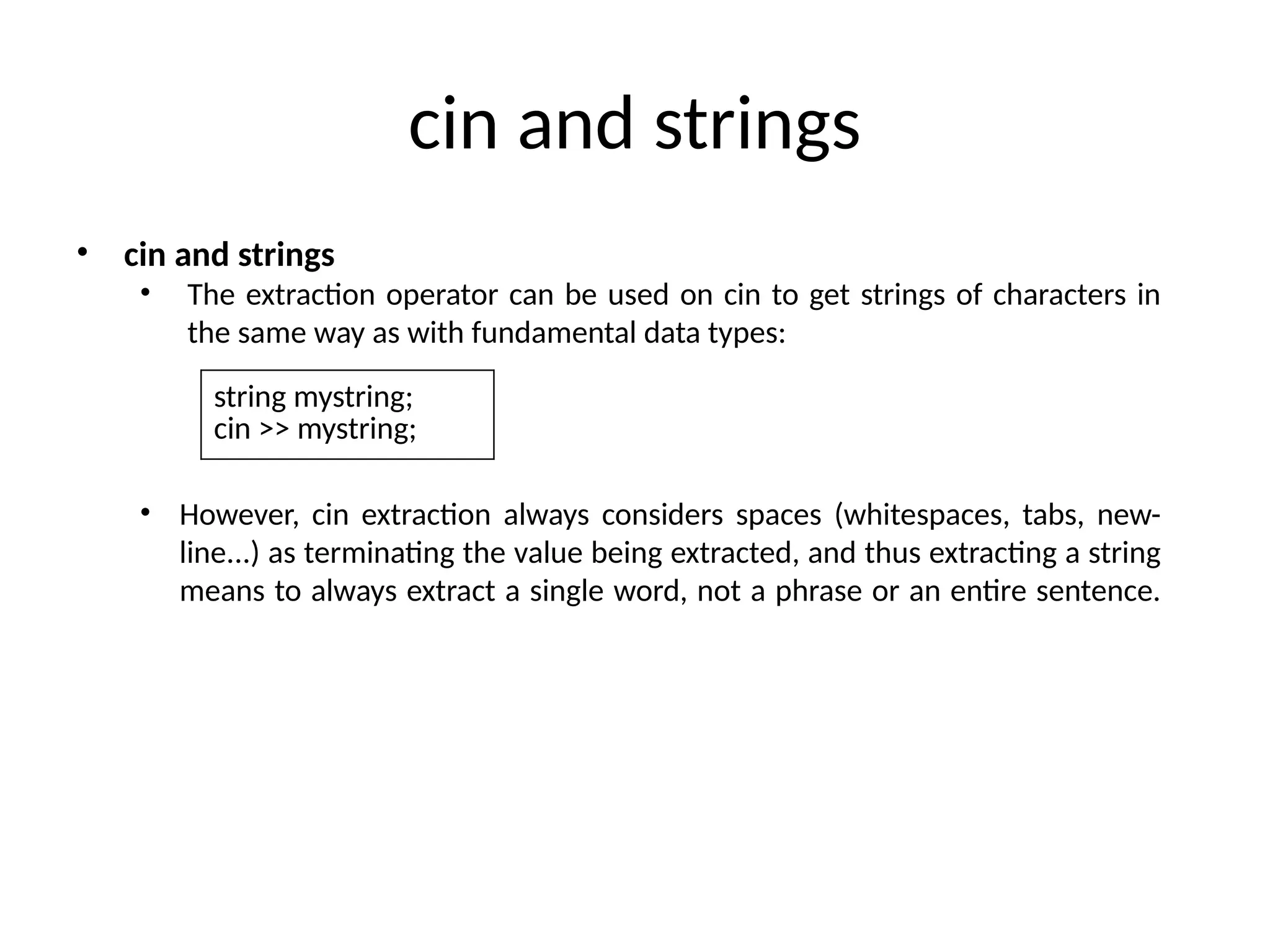 cin and strings
• cin and strings
• The extraction operator can be used on cin to get strings of characters in
the same way as with fundamental data types:
• However, cin extraction always considers spaces (whitespaces, tabs, new-
line...) as terminating the value being extracted, and thus extracting a string
means to always extract a single word, not a phrase or an entire sentence.
string mystring;
cin >> mystring;
 