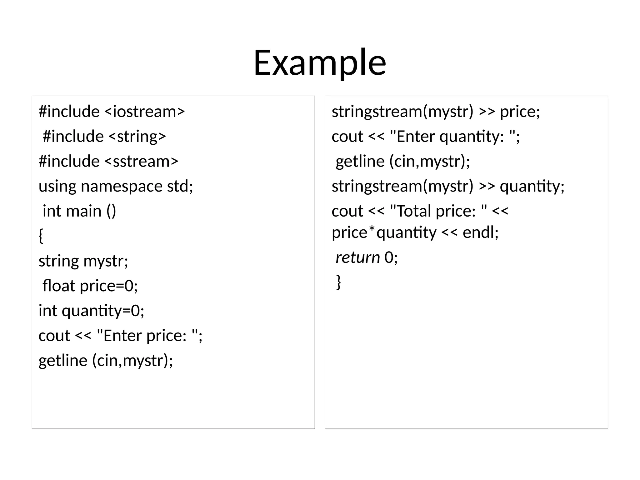 Example
#include <iostream>
#include <string>
#include <sstream>
using namespace std;
int main ()
{
string mystr;
float price=0;
int quantity=0;
cout << "Enter price: ";
getline (cin,mystr);
stringstream(mystr) >> price;
cout << "Enter quantity: ";
getline (cin,mystr);
stringstream(mystr) >> quantity;
cout << "Total price: " <<
price*quantity << endl;
return 0;
}
 