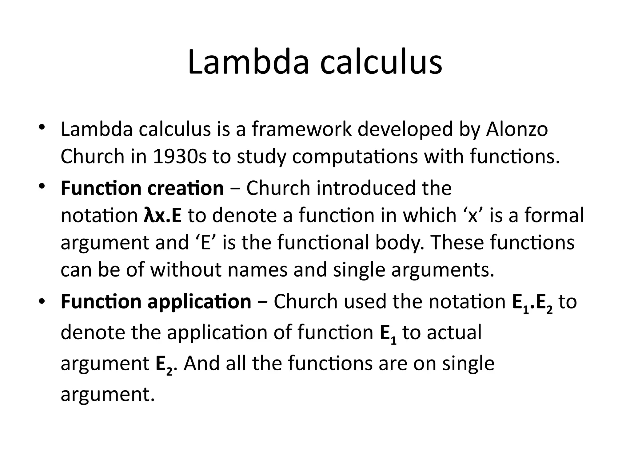 Lambda calculus
• Lambda calculus is a framework developed by Alonzo
Church in 1930s to study computations with functions.
• Function creation − Church introduced the
notation λx.E to denote a function in which ‘x’ is a formal
argument and ‘E’ is the functional body. These functions
can be of without names and single arguments.
• Function application − Church used the notation E1.E2 to
denote the application of function E1 to actual
argument E2. And all the functions are on single
argument.
 