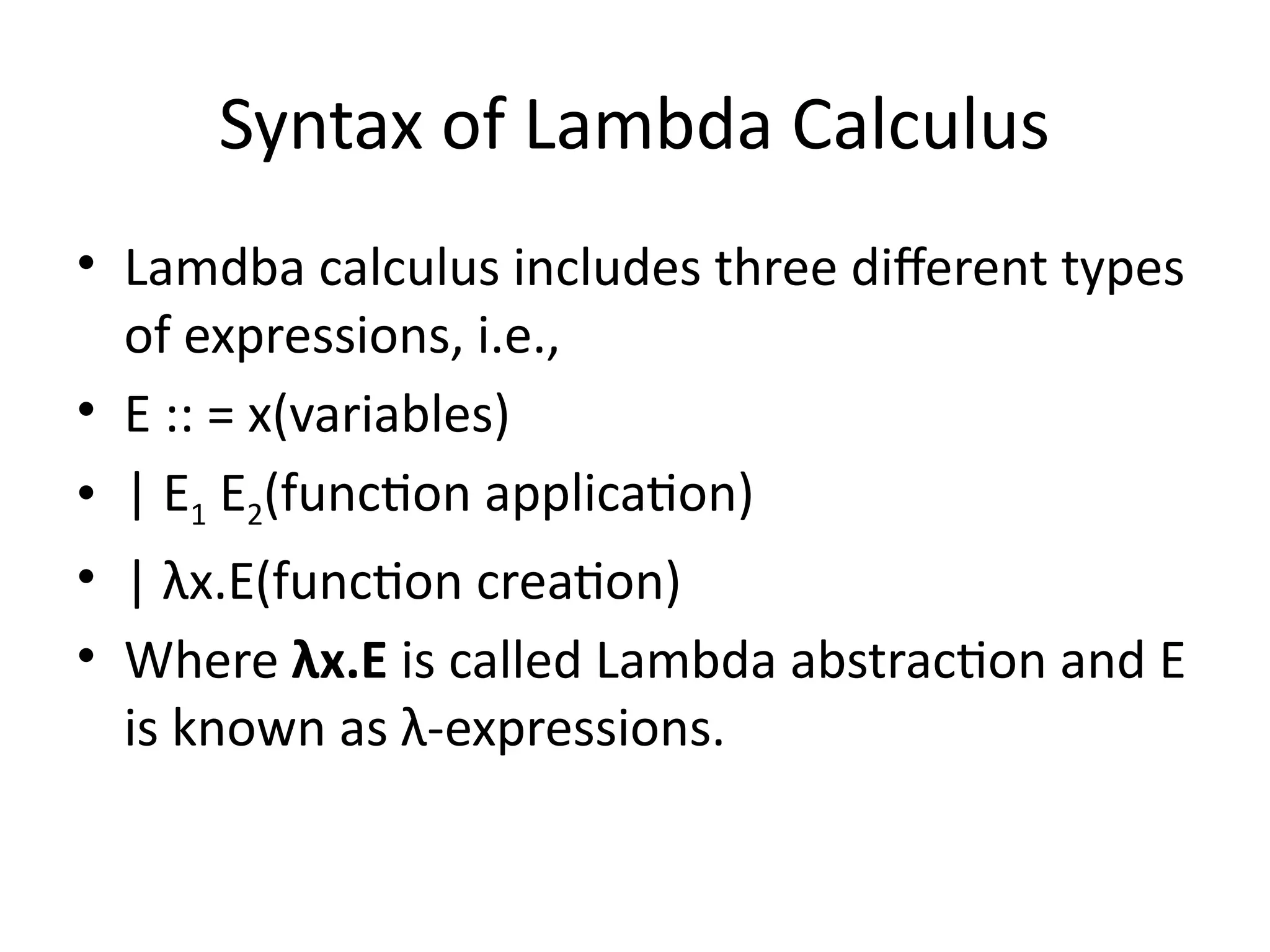 Syntax of Lambda Calculus
• Lamdba calculus includes three different types
of expressions, i.e.,
• E :: = x(variables)
• | E1 E2(function application)
• | λx.E(function creation)
• Where λx.E is called Lambda abstraction and E
is known as λ-expressions.
 