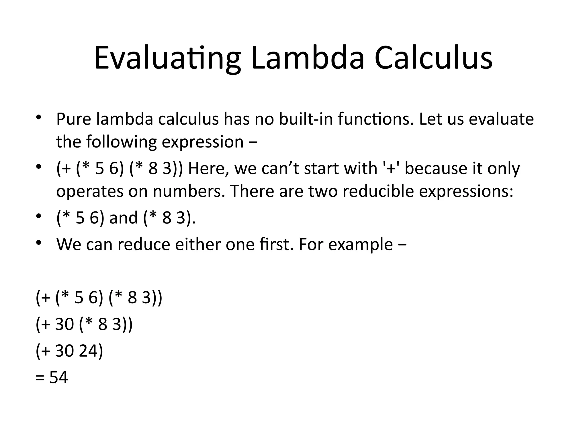 Evaluating Lambda Calculus
• Pure lambda calculus has no built-in functions. Let us evaluate
the following expression −
• (+ (* 5 6) (* 8 3)) Here, we can’t start with '+' because it only
operates on numbers. There are two reducible expressions:
• (* 5 6) and (* 8 3).
• We can reduce either one first. For example −
(+ (* 5 6) (* 8 3))
(+ 30 (* 8 3))
(+ 30 24)
= 54
 