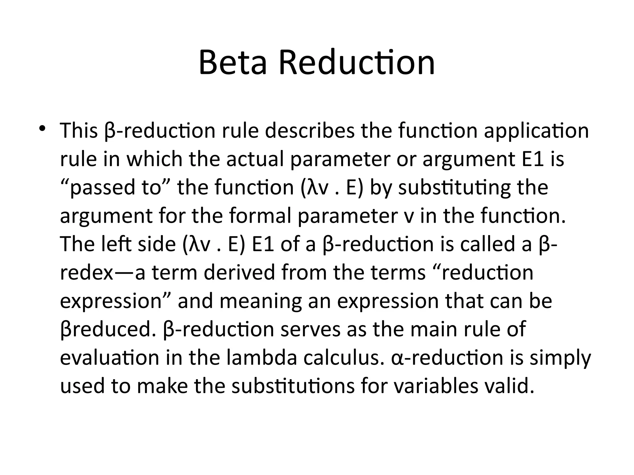 Beta Reduction
• This β-reduction rule describes the function application
rule in which the actual parameter or argument E1 is
“passed to” the function (λv . E) by substituting the
argument for the formal parameter v in the function.
The left side (λv . E) E1 of a β-reduction is called a β-
redex—a term derived from the terms “reduction
expression” and meaning an expression that can be
βreduced. β-reduction serves as the main rule of
evaluation in the lambda calculus. α-reduction is simply
used to make the substitutions for variables valid.
 