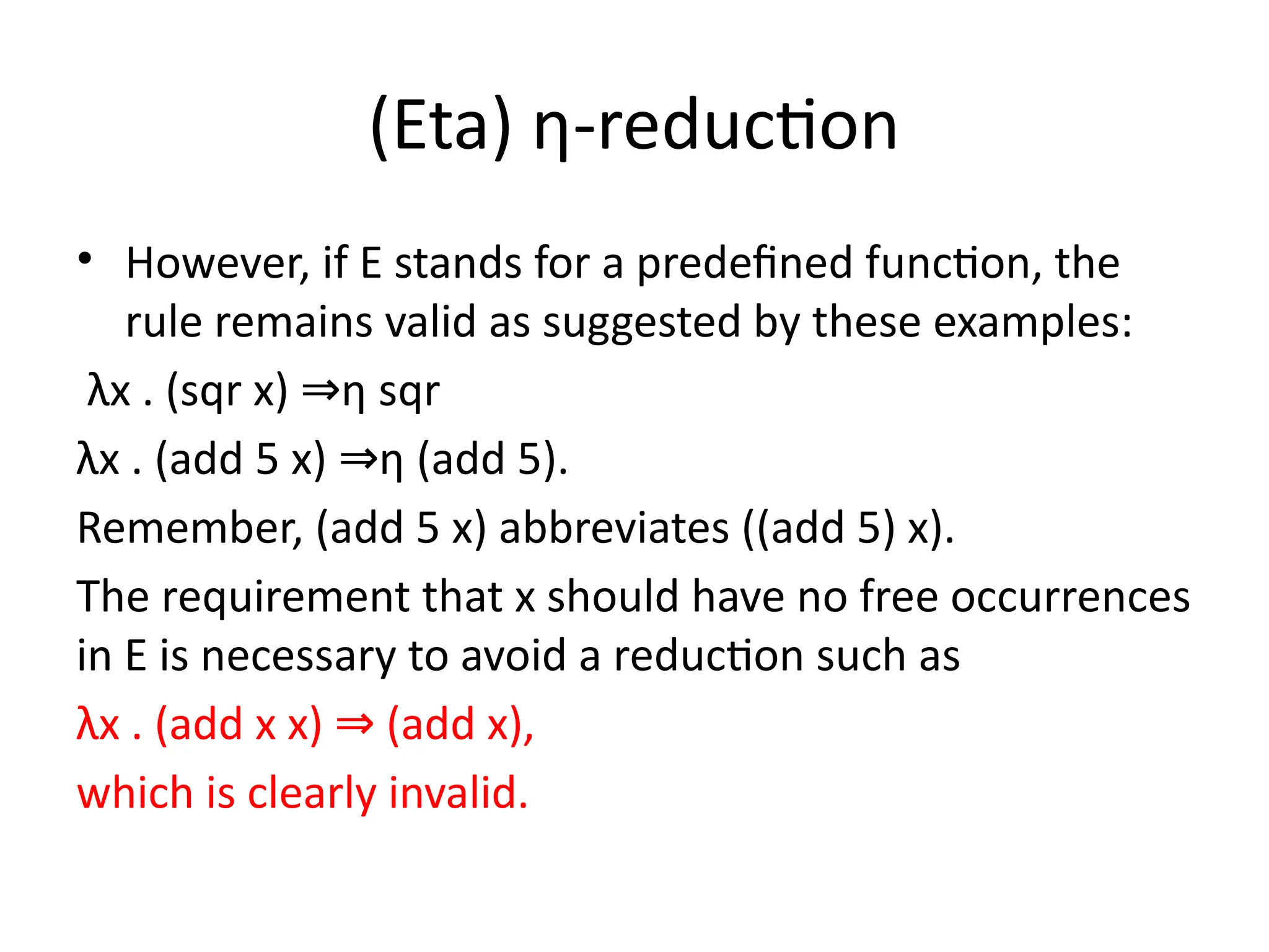 (Eta) η-reduction
• However, if E stands for a predefined function, the
rule remains valid as suggested by these examples:
λx . (sqr x) η sqr
⇒
λx . (add 5 x) η (add 5).
⇒
Remember, (add 5 x) abbreviates ((add 5) x).
The requirement that x should have no free occurrences
in E is necessary to avoid a reduction such as
λx . (add x x) (add x),
⇒
which is clearly invalid.
 