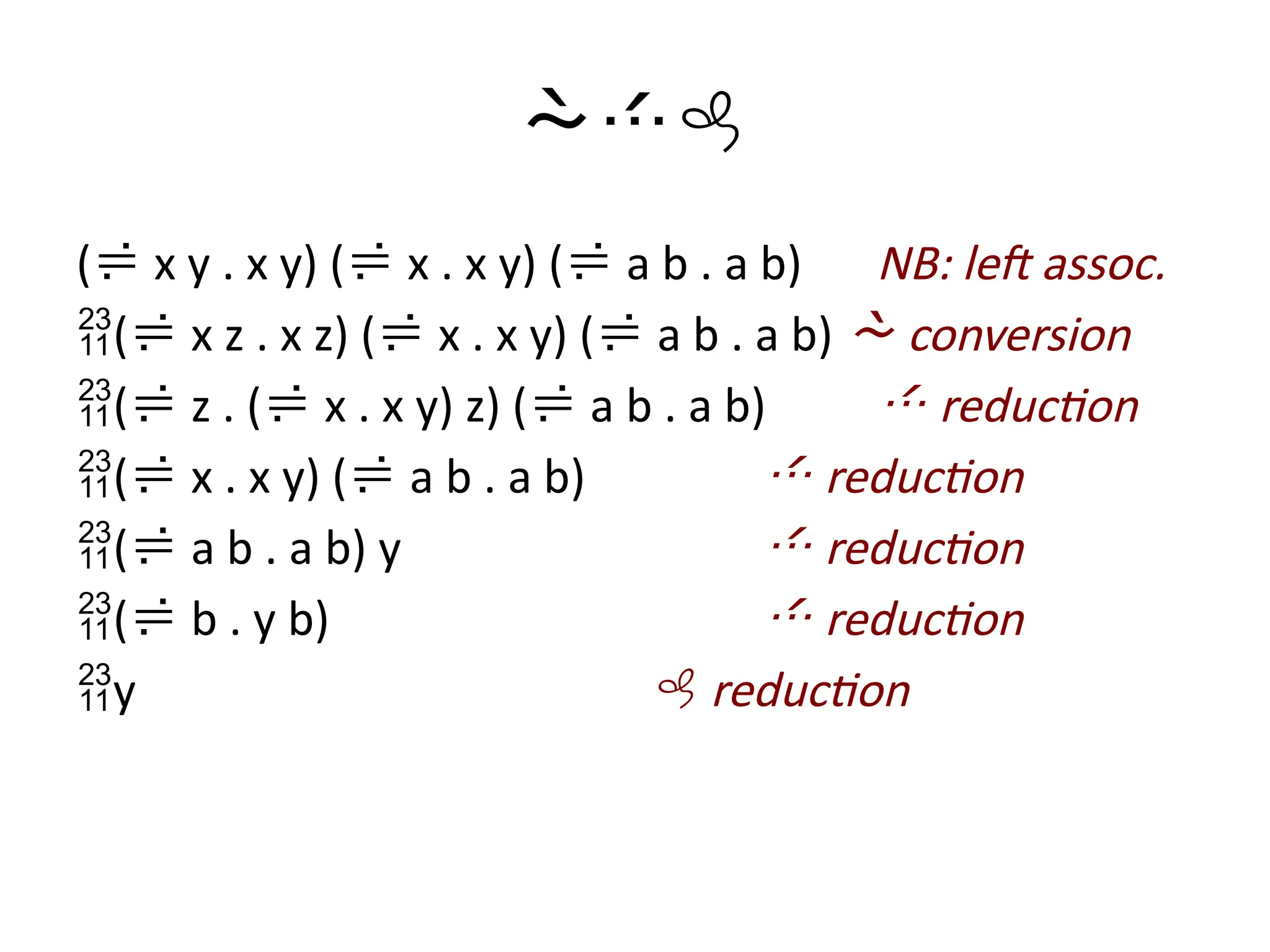 
( x y . x y) ( x . x y) ( a b . a b) NB: left assoc.
( x z . x z) ( x . x y) ( a b . a b)  conversion
( z . ( x . x y) z) ( a b . a b)  reduction
( x . x y) ( a b . a b)  reduction
( a b . a b) y  reduction
( b . y b)  reduction
y  reduction
 