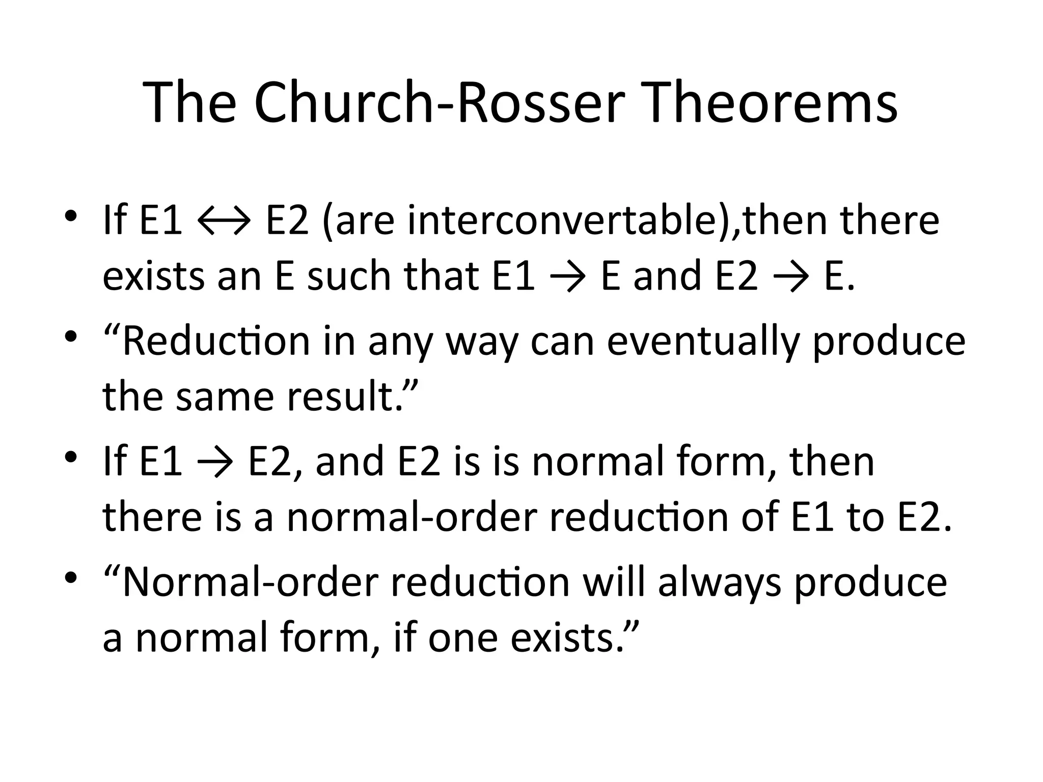 The Church-Rosser Theorems
• If E1 ↔ E2 (are interconvertable),then there
exists an E such that E1 → E and E2 → E.
• “Reduction in any way can eventually produce
the same result.”
• If E1 → E2, and E2 is is normal form, then
there is a normal-order reduction of E1 to E2.
• “Normal-order reduction will always produce
a normal form, if one exists.”
 