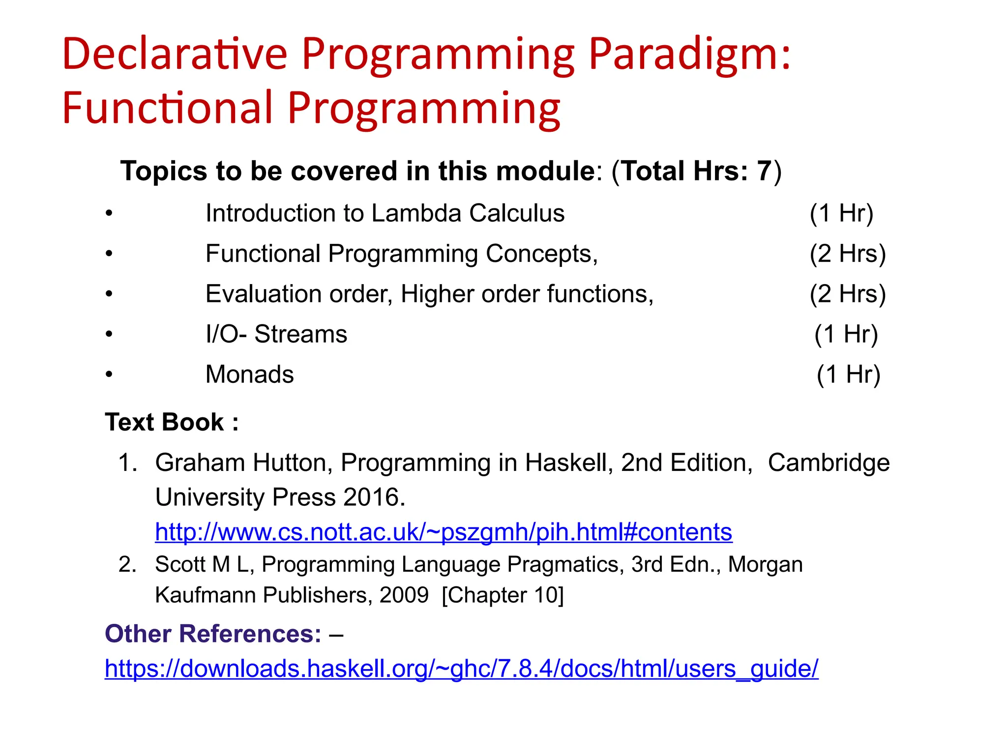 Declarative Programming Paradigm:
Functional Programming
Topics to be covered in this module: (Total Hrs: 7)
• Introduction to Lambda Calculus (1 Hr)
• Functional Programming Concepts, (2 Hrs)
• Evaluation order, Higher order functions, (2 Hrs)
• I/O- Streams (1 Hr)
• Monads (1 Hr)
Text Book :
1. Graham Hutton, Programming in Haskell, 2nd Edition, Cambridge
University Press 2016.
http://www.cs.nott.ac.uk/~pszgmh/pih.html#contents
2. Scott M L, Programming Language Pragmatics, 3rd Edn., Morgan
Kaufmann Publishers, 2009 [Chapter 10]
Other References: –
https://downloads.haskell.org/~ghc/7.8.4/docs/html/users_guide/
 