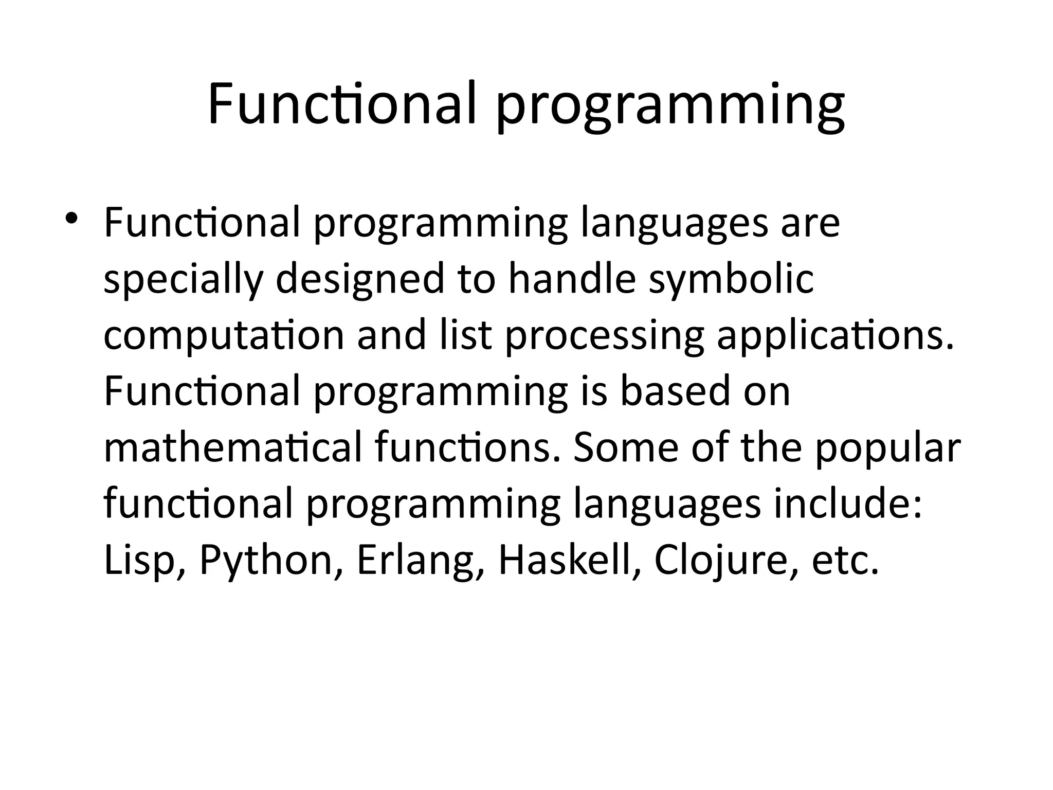 Functional programming
• Functional programming languages are
specially designed to handle symbolic
computation and list processing applications.
Functional programming is based on
mathematical functions. Some of the popular
functional programming languages include:
Lisp, Python, Erlang, Haskell, Clojure, etc.
 