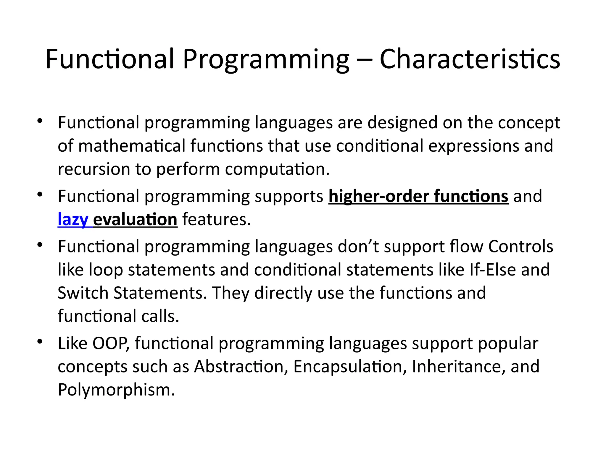 Functional Programming – Characteristics
• Functional programming languages are designed on the concept
of mathematical functions that use conditional expressions and
recursion to perform computation.
• Functional programming supports higher-order functions and
lazy evaluation features.
• Functional programming languages don’t support flow Controls
like loop statements and conditional statements like If-Else and
Switch Statements. They directly use the functions and
functional calls.
• Like OOP, functional programming languages support popular
concepts such as Abstraction, Encapsulation, Inheritance, and
Polymorphism.
 