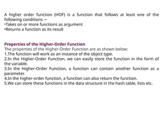 A higher order function (HOF) is a function that follows at least one of the
following conditions −
•Takes on or more functions as argument
•Returns a function as its result
Properties of the Higher-Order Function
The properties of the Higher-Order Function are as shown below:
1.The function will work as an instance of the object type.
2.In the Higher-Order Function, we can easily store the function in the form of
the variable.
3.In the Higher-Order Function, a function can contain another function as a
parameter.
4.In the higher-order function, a function can also return the function.
5.We can store these functions in the data structure in the hash table, lists etc.
 